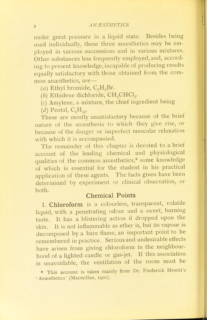 under great pressure in a liquid state. Besides being used individually, these three anaesthetics may be em- ployed in various successions and in various mixtures. Other substances less frequently employed, and, accord- ing to present knowledge, incapable of producing resuUs equally satisfactory with those obtained from the com- mon anaesthetics, are— (rt) Ethyl bromide, CoHgBr. (b) Ethidene dichloride, CHgCHClg. (c) Amylene, a mixture, the chief ingredient being {d) Pental, C^H^o. These are mostly unsatisfactory because of the brief nature of the anaesthesia to which they give rise, or because of the danger or imperfect muscular relaxation with which it is accompanied. The remainder of this chapter is devoted to a brief account of the leading chemical and physiological qualities of the common anaesthetics,* some knowledge of which is essential for the student in his practical application of these agents. The facts given have been determined by experiment or clinical observation, or both. Chemical Points I. Chloroform is a colourless, transparent, volatile liquid, with a penetrating odour and a sweet, burning taste. It has a blistering action if dropped upon the skin. It is not inflammable as ether is, but its vapour is decomposed by a bare flame, an important point to be remembered in practice. Serious and undesirable effects have arisen from giving chloroform in the neighbour- hood of a lighted candle or gas-jet. If this association is unavoidable, the ventilation of the room must be * This account is taken mainly from Dr. Frederick Hewitt's ' Ansestlietics' (Macmillan, 1901).