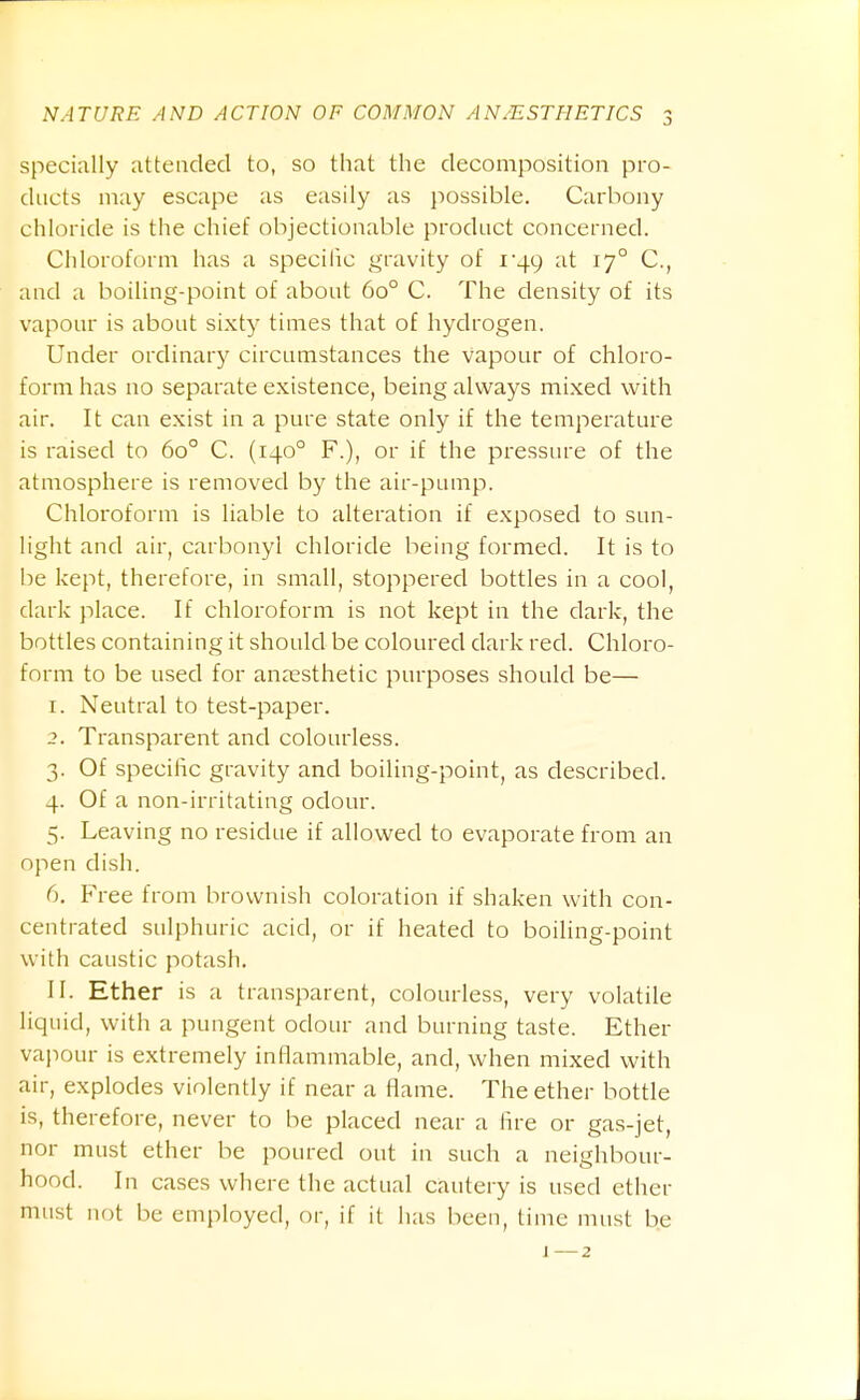 specially attended to, so that the decomposition pro- ducts may escape as easily as possible. Carbony chloride is the chief objectionable product concerned. Chloroform has a specific gravity of i'49 at 17° C, and a boiling-point of about 60° C. The density of its vapour is about sixty times that of hydrogen. Under ordinar}^ circumstances the vapour of chloro- form has no separate existence, being always mixed with air. It can exist in a pure state only if the temperature is raised to 60° C. (140° F.), or if the pressure of the atmosphere is removed by the air-pump. Chloroform is liable to alteration if exposed to sun- light and air, carbonyl chloride being formed. It is to be kept, therefore, in small, stoppered bottles in a cool, dark place. If chloroform is not kept in the dark, the bottles containing it should be coloured dark red. Chloro- form to be used for anaesthetic purposes should be— 1. Neutral to test-paper. 2. Transparent and colourless. 3. Of specific gravity and boiling-point, as described. 4. Of a non-irritating odour. 5. Leaving no residue if allowed to evaporate from an open dish. 6. Free from brownish coloration if shaken with con- centrated sulphuric acid, or if heated to boiling-point with caustic potash, II. Ether is a transparent, colourless, very volatile liquid, with a pungent odour and burning taste. Ether vajiour is extremely inflammable, and, when mixed with air, explodes violently if near a flame. The ether bottle is, therefore, never to be placed near a fire or gas-jet, nor must ether be poured out in such a neighbour- hood. In cases where the actual cautery is used ether must not be employed, or, if it lias Iieeu, time must be J —2