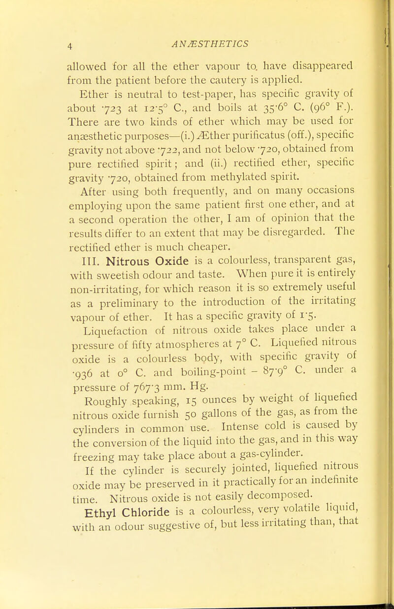 allowed for all the ether vapour to. have disappeared from, the patient before the cautery is applied. Ether is neutral to test-paper, has specific gravity of about 723 at 12-5° C, and boils at 35-6° C. (96° F.). There are two kinds of ether which may be used for anjEsthetic purposes—(i.) ^ther purificatus (off.), specific gravity not above 722, and not below 720, obtained from pure rectified spirit; and (ii.) rectified ether, specific gravity 720, obtained from methylated spirit. After using both frequently, and on many occasions employing upon the same patient first one ether, and at a second operation the other, I am of opinion that the results differ to an extent that may be disregarded. The rectified ether is much cheaper. III. Nitrous Oxide is a colourless, transparent gas, with sweetish odour and taste. When pure it is entirely non-irritating, for which reason it is so extremely useful as a preliminary to the introduction of the irritating vapour of ether. It has a specific gravity of 1-5. Liquefaction of nitrous oxide takes place under a pressure of fifty atmospheres at 7° C. Liquefied nitrous oxide is a colourless body, with specific gravity of •936 at 0° C. and boihng-point - 87-9° C. under a pressure of 767-3 mm. Hg. Roughly speaking, 15 ounces by weight of liquefied nitrous oxide furnish 50 gallons of the gas, as from the cyhnders in common use. Intense cold is caused by the conversion of the liquid into the gas, and in this way freezing may take place about a gas-cylinder. If the cylinder is securely jointed, hquefied nitrous oxide may be preserved in it practically for an indefinite time. Nitrous oxide is not easily decomposed. Ethyl Chloride is a colourless, very volatile liquid, with an odour suggestive of, but less irritating than, that