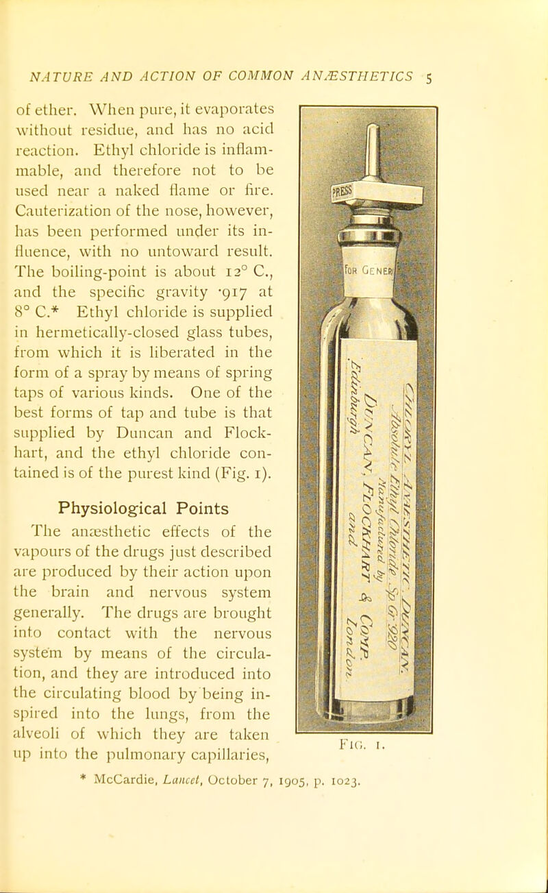 of ether. When pure, it evaporates without residue, and has no acid reaction. Ethyl chloride is inflani- naable, and therefore not to be used near a naked flame or hre. Cauterization of the nose, however, has been performed under its in- fluence, with no untoward result. The boiling-point is about 12° C, and the specific gravity -917 at 8° C* Ethyl chloride is supplied in hermetically-closed glass tubes, from which it is liberated in the form of a spray by means of spring taps of various kinds. One of the best forms of tap and tube is that supplied by Duncan and Flock- hart, and the ethyl chloride con- tained is of the purest kind (Fig. i). Physiological Points The anaesthetic effects of the vapours of the drugs just described are produced by their action upon the brain and nervous system generally. The drugs are brought into contact with the nei'vous system by means of the circula- tion, and they are introduced into the circulating blood by being in- spired into the lungs, from the alveoli of which they are taken up into the pulmonary capillaries, Fu;. I. * McCardie, Lancet, October 7, 1905, p. 1023.