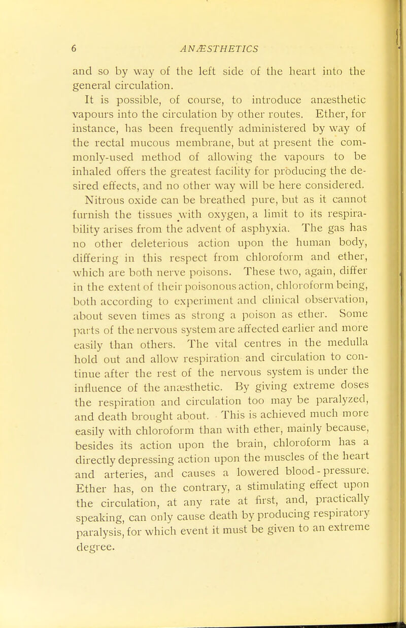 and so by way of the left side of the heart into the general circulation. It is possible, of course, to introduce anjesthetic vapours into the circulation by other routes. Ether, for instance, has been frequently administered by way of the rectal mucous membrane, but at present the com- monly-used method of allowing the vapours to be inhaled offers the greatest facility for producing the de- sired effects, and no other way will be here considered. Nitrous oxide can be breathed pure, but as it cannot furnish the tissues with oxygen, a limit to its respira- bility arises from the advent of asphyxia. The gas has no other deleterious action upon the human body, differing in this respect from chloroform and ether, which are both nerve poisons. These two, again, differ in the extent of their poisonous action, chloroform being, both according to experiment and clinical observation, about seven times as strong a poison as ether. Some parts of the nervous system are affected earher and more easily than others. The vital centres in the medulla hold out and allow respiration and circulation to con- tinue after the rest of the nervous system is under the influence of the aneusthetic. By giving extreme doses the respiration and circulation too may be paralyzed, and death brought about. This is achieved much more easily with chloroform than with ether, mainly because, besides its action upon the brain, chloroform has a directly depressing action upon the muscles of the heart and arteries, and causes a lowered blood - pressure. Ether has, on the contrary, a stimulating effect upon the circulation, at any rate at f^rst, and, practically speaking, can only cause death by producing respiratory paralysis, for which event it must be given to an extreme degree.