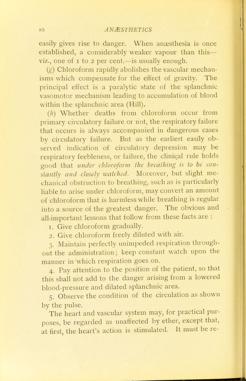 easily gives rise to clanger. When anaesthesia is once established, a considerably weaker vapour than this— viz., one of i to 2 per cent.—is usually enough. {g) Chloroform rapidly abolishes the vascular mechan- isms which compensate for the effect of gravity. The principal effect is a paralytic state of the splanchnic vasomotor mechanism leading to accumulation of blood within the splanchnic area (Hill). (//) Whether deaths from chloroform occur from primary circulatory failure or not, the respiratory failure that occurs is always accompanied in dangerous cases by circulatory failure. But as the earliest easily ob- served indication of circulatory depression may be respiratory feebleness, or failure, the clinical rule holds good that inuicr ihloroform Ihe brcalliiiig is to be con- stantly and closely watched. Moreover, but slight me- chanical obstruction to breathing, such as is particularly liable to arise under chloroform, may convert an amount of chloroform that is harmless while breathing is regular into a source of the greatest danger. The obvious and all-important lessons that follow from these facts are : 1. Give chloroform gradually. 2. Give chloroform freely diluted with air. 3. Maintain perfectly unimpeded respiration through- out the administration; keep constant watch upon the manner in which respiration goes on. 4. Pay attention to the position of the patient, so that this shall not add to the danger arising from a lowered blood-pressure and dilated splanchnic area. 5. Observe the condition of the circulation as shown by the pulse. The heart and vascular system may, for practical pur- poses, be regarded as unaffected by ether, except that, at first, the heart's action is stimulated. It must be re-