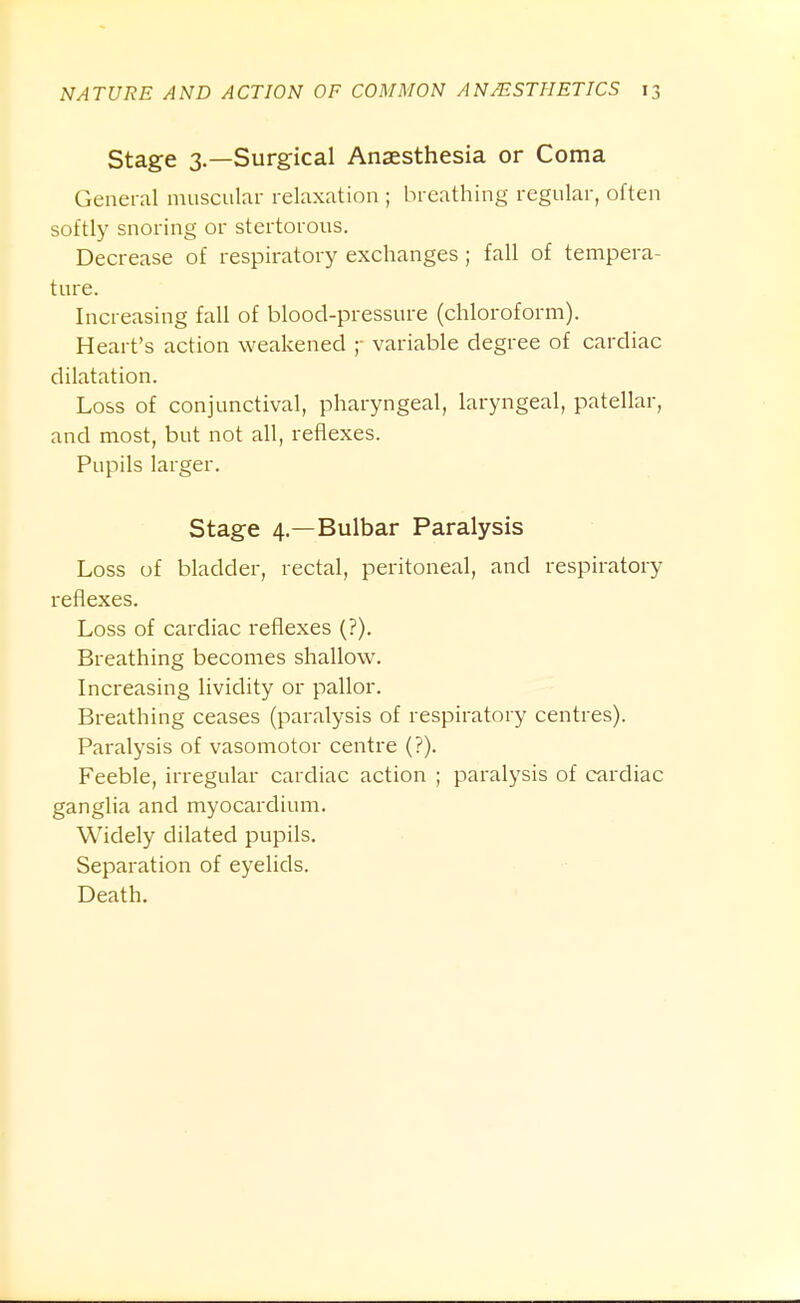 Stage 3.—Surgical Anaesthesia or Coma General muscular relaxation ; breathing regular, often softly snoring or stertorous. Decrease of respiratory exchanges; fall of tempera- ture. Increasing fall of blood-pressure (chloroform). Heart's action weakened ;■ variable degree of cardiac dilatation. Loss of conjunctival, pharyngeal, laryngeal, patellar, and most, but not all, reflexes. Pupils larger. Stage 4.—Bulbar Paralysis Loss of bladder, rectal, peritoneal, and respiratory reflexes. Loss of cardiac reflexes (?). Breathing becomes shallow^. Increasing lividity or pallor. Breathing ceases (paralysis of respiratory centres). Paralysis of vasomotor centre (?). Feeble, irregular cardiac action ; paralysis of cardiac ganglia and myocardium. Widely dilated pupils. Separation of eyelids. Death.