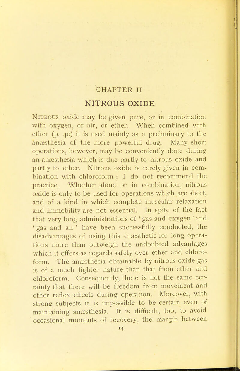 CHAPTER II NITROUS OXIDE Nitrous oxide may be given pure, or in combination with oxygen, or air, or ether. When combined with ether (p. 40) it is used mainly as a preHminary to the anaesthesia of the more powerful drug. Many short operations, however, may be conveniently done during an anaesthesia which is due partly to nitrous oxide and partly to ether. Nitrous oxide is rarely given in com- bination with chloroform ; I do not recommend the practice. Whether alone or in combination, nitrous oxide is only to be used for operations which are short, and of a kind in which complete muscular relaxation and immobility are not essential. In spite of the fact that very long administrations of ' gas and oxygen ' and ' gas and air ' have been successfully conducted, the disadvantages of using this anaesthetic for long opera- tions more than outweigh the undoubted advantages which it offers as regards safety over ether and chloro- form. The anaesthesia obtainable by nitrous oxide gas is of a much lighter nature than that from ether and chloroform. Consequently, there is not the same cer- tainty that there will be freedom from movement and other reflex effects during operation. Moreover, with strong subjects it is impossible to be certain even of maintaining anaesthesia. It is difficult, too, to avoid occasional moments of recovery, the margin between