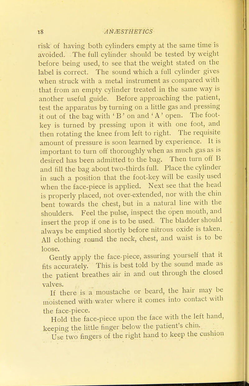 risk of having both cyhnders empty at the same time is avoided. The full cylinder should be tested by weight before being used, to see that the weight stated on the label is correct. The sound which a full cylinder gives when struck with a metal instrument as compared with that from an empty cylinder treated in the same way is another useful guide. Before approaching the patient, test the apparatus by turning on a little gas and pressing it out of the bag with ' B' on and ' A' open. The foot- key is turned by pressing upon it with one foot, and then rotating the knee from left to right. The requisite amount of pressure is soon learned by experience. It is important to turn off thoroughly when as much gas as is desired has been admitted to the bag. Then turn off B and iill the bag about two-thirds full. Place the cyUnder in such a position that the foot-key will be easily used when the face-piece is applied. Next see that the head is properly placed, not over-extended, nor with the chin bent towards the chest, but in a natural line with the shoulders. Feel the pulse, inspect the open mouth, and insert the prop if one is to be used. The bladder should always be emptied shortly before nitrous oxide is taken. All clothing round the neck, chest, and waist is to be loose. Gently apply the face-piece, assuring yourself that it fits accurately. This is best told by the sound made as the patient breathes air in and out through the closed valves. If there is a moustache or beard, the hair may be moistened with water where it comes into contact with the face-piece. Hold the face-piece upon the face with the left hand, keeping the little finger below the patient's chin. Use two fingers of the right hand to keep the cushion