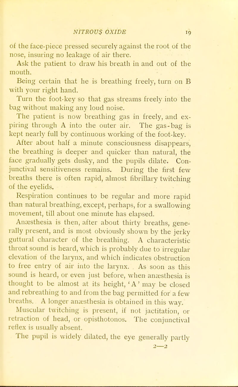 of the face-piece pressed securely against the root of the nose, insuring no leakage of air there. Ask the patient to draw his breath in and out of the mouth. Being certain that he is breathing freely, turn on B with your right hand. Turn the foot-key so that gas streams freely into the bag without making any loud noise. The patient is now breathing gas in freely, and ex- piring through A into the outer air. The gas-bag is kept nearly full by continuous working of the foot-key. After about half a minute consciousness disappears, the breathing is deeper and quicker than natural, the face gradually gets dusky, and the pupils dilate. Con- junctival sensitiveness remains. During the first few breaths there is often rapid, almost fibrillary twitching of the eyelids. Respiration continues to be regular and more rapid than natural breathing, except, perhaps, for a swallowing movement, till about one minute has elapsed. Anaesthesia is then, after about thirty breaths, gene^ rally present, and is most obviously shown by the jerky guttural character of the breathing. A characteristic throat sound is heard, which is probably due to irregular elevation of the larynx, and which indicates obstruction to free entry of air into the larynx. As soon as this sound is heard, or even just before, when anaesthesia is thought to be almost at its height, ' A' may be closed and rebreathing to and from the bag permitted for a few breaths. A longer aniesthesia is obtained in this way. Muscular twitching is present, if not jactitation, or retraction of head, or opisthotonos. The conjunctival reflex is usually absent. The pupil is widely dilated, the eye generally partly