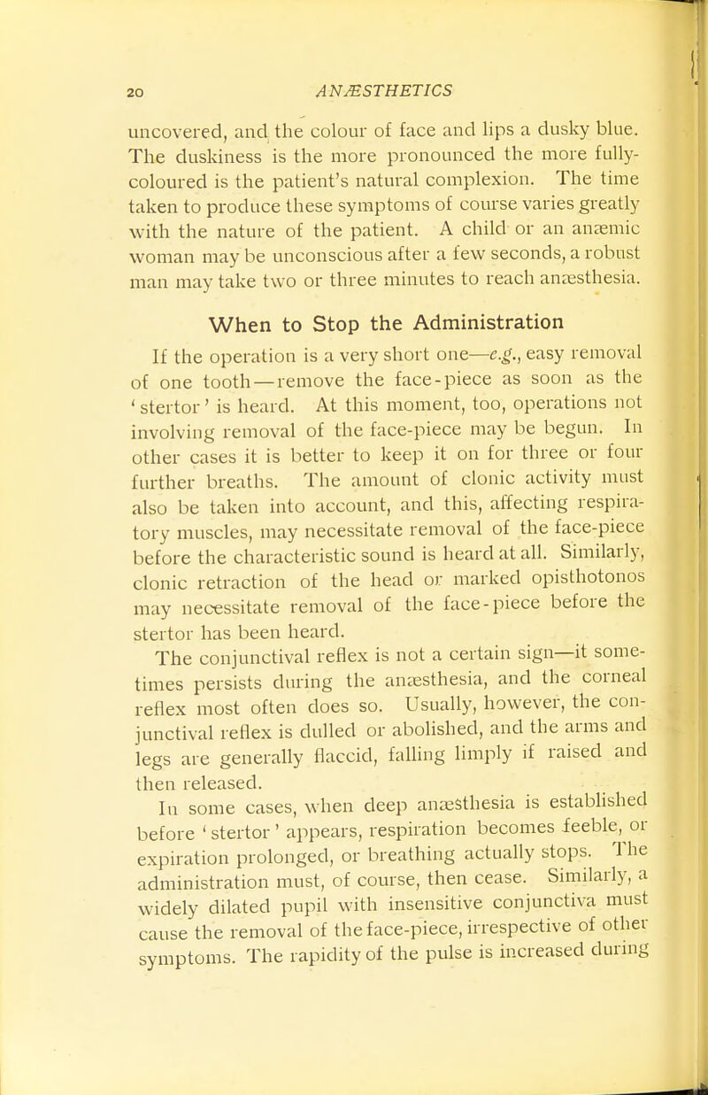 I. uncovered, and the colour of face and lips a dusky blue. The duskiness is the more pronounced the more fully- coloured is the patient's natural complexion. The time taken to produce these symptoms of course varies greatly with the nature of the patient. A child or an anaemic woman may be unconscious after a few seconds, a robust man may take two or three minutes to reach anaesthesia. When to Stop the Administration If the operation is a very short one—e.g., easy removal of one tooth —remove the face-piece as soon as the ' stertor' is heard. At this moment, too, operations not involving removal of the face-piece may be begun. In other cases it is better to keep it on for three or four further breaths. The amount of clonic activity must also be taken into account, and this, affecting respira- tory muscles, may necessitate removal of the face-piece before the characteristic sound is heard at all. Similarly, clonic retraction of the head or marked opisthotonos may necessitate removal of the face-piece before the stertor has been heard. The conjunctival reflex is not a certain sign—it some- times persists during the amesthesia, and the corneal reflex most often does so. Usually, however, the con- junctival reflex is dulled or abolished, and the arms and legs are generally flaccid, faUing limply if raised and then released. In some cases, when deep anaesthesia is established before 'stertor' appears, respiration becomes feeble, or expiration prolonged, or breathing actually stops. The administration must, of course, then cease. Similarly, a widely dilated pupil with insensitive conjunctiva must cause the removal of the face-piece, irrespective of other symptoms. The rapidity of the pulse is increased during