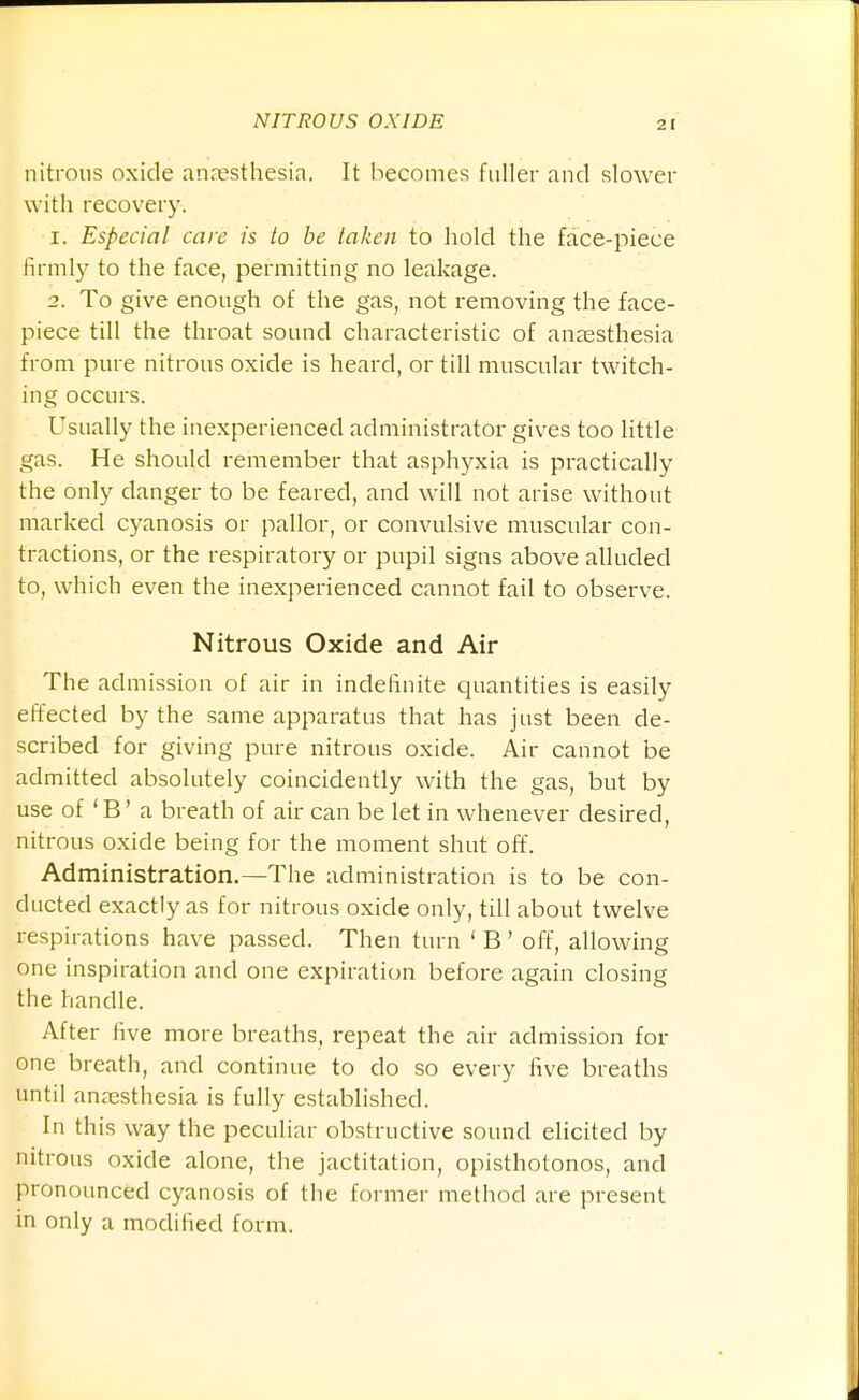 nitrous oxide anajsthesia. It becomes fuller and slower with recovery. 1. Especial care is to be taken to hold the face-piece firmly to the face, permitting no leakage. 2. To give enough of the gas, not removing the face- piece till the throat sound characteristic of anaesthesia from pure nitrous oxide is heard, or till muscular twitch- ing occurs. Usually the inexperienced administrator gives too little gas. He should remember that asphyxia is practically the only danger to be feared, and will not arise without marked cyanosis or pallor, or convulsive muscular con- tractions, or the respiratory or pupil signs above alluded to, which even the inexperienced cannot fail to observe. Nitrous Oxide and Air The admission of air in indefinite quantities is easily effected by the same apparatus that has just been de- scribed for giving pure nitrous oxide. Air cannot be admitted absolutely coincidently with the gas, but by use of 'B' a breath of air can be let in whenever desired, nitrous oxide being for the moment shut off. Administration.—The administration is to be con- ducted exactly as for nitrous oxide only, till about twelve respirations have passed. Then turn ' B' off, allowing one inspiration and one expiration before again closing the handle. After five more breaths, repeat the air admission for one breath, and continue to do so every five breaths until anaesthesia is fully established. In this way the peculiar obstructive sound elicited by nitrous oxide alone, the jactitation, opisthotonos, and pronounced cyanosis of the former method are present in only a modified form.