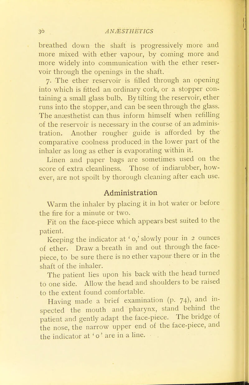 breathed down the shaft is progressively more and more mixed with ether vapour, by coming more and more widely into communication with the ether reser- voir through the openings in the shaft. 7. The ether reservoir is iilled through an opening into which is fitted an ordinary cork, or a stopper con- taining a small glass bulb. By tilting the reservoir, ether runs into the stopper, and can be seen through the glass. The anaesthetist can thus inform himself when refilling of the reservoir is necessary in the course of an adminis- tration. Another rougher guide is afforded by the comparative coolness produced in the lower part of the inhaler as long as ether is evaporating within it. Linen and paper bags are sometimes used on the score of extra cleanliness. Those of indiarubber, how- ever, are not spoilt by thorough cleaning after each use. Administration Warm the inhaler by placing it in hot water or before the fire for a minute or two. Fit on the face-piece which appears best suited to the patient. Keeping the indicator at ' o,' slowly pour in 2 ounces of ether. Draw a breath in and out through the face- piece, to be sure there is no ether vapour there or in the shaft of the inhaler. The patient lies upon his back with the head turned to one side. Allow the head and shoulders to be raised to the extent found comfortable. Having made a brief examination (p. 74), and in- spected the mouth and pharynx, stand behind the patient and gently adapt the face-piece. The bridge of the nose, the narrow upper end of the face-piece, and the indicator at ' o ' are in a line.