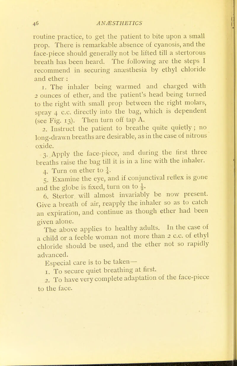 routine practice, to get tlie patient to bite upon a small prop. There is remarkable absence of cyanosis, and the face-piece should generally not be lifted till a stertorous breath has been heard. The following are the steps I recommend in securing aniesthesia by ethyl chloride and ether : J. The inhaler being warmed and charged with 3 ounces of ether, and the patient's head being turned to the right with small prop between the right molars, spray 4 c.c. directly into the bag, which is dependent (see Fig. 13). Then turn off tap A. 2. Instruct the patient to breathe quite quietly ; no long-drawn breaths are desirable, as in the case of nitrous oxide. 3. Apply the face-piece, and during the lirst three breaths raise the bag till it is in a hue with the inhaler. 4. Turn on ether to 5. Examine the eye, and if conjunctival reflex is gone and the globe is fixed, turn on to ^. 6. Stertor will almost invariably be now present. Give a breath of air, reapply the inhaler so as to catch an expiration, and continue as though ether had been given alone. The above applies to healthy adtilts. In the case of a child or a feeble woman not more than 2 c.c. of ethyl chloride should be used, and the ether not so rapidly advanced. Especial care is to be taken— 1. To secure quiet breathing at first. 2. To have very complete adaptation of the face-piece to the face.