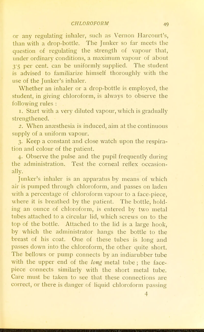 or any regulating inhaler, such as Vernon Harcourt's, than with a drop-bottle. The Junker so far meets the question of regulating the strength of vapour that, under ordinary conditions, a maximum vapour of about 35 per cent, can be uniformly supplied. The student is advised to familiarize himself thoroughly with the use of the Junker's inhaler. Whether an inhaler or a drop-bottle is employed, the student, in giving chloroform, is always to observe the following rules : 1. Start with a very diluted vapour, which is gradually strengthened. 2. When anaesthesia is induced, aim at the continuous supply of a uniform vapour. 3. Keep a constant and close watch upon the respira- tion and colour of the patient. 4. Observe the pulse and the pupil frequently during the administration. Test the corneal reflex occasion- ally. Junker's inhaler is an apparatus by means of which air is pumped through chloroform, and passes on laden with a percentage of chloroform vapour to a face-piece, where it is breathed by the patient. The bottle, hold- ing an ounce of chloroform, is entered by two metal tubes attached to a circular lid, which screws on to the top of the bottle. Attached to the lid is a large hook, by which the administrator hangs the bottle to the breast of his coat. One of these tubes is long and passes down into the chloroform, the other quite short. The bellows or pump connects by an indiarubber tube with the upper end of the long metal tube ; the face- piece connects similarly with the short metal tube. Care must be taken to see that these connections arc correct, or there is danger of liquid chloroform jiassing 4