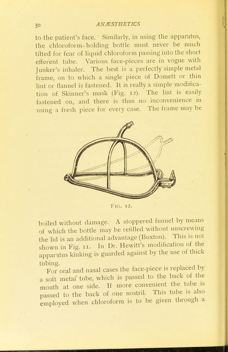 to the patient's face. Similarly, in using the apparatus, the chloroform-holding bottle must never be much tilted for fear of liquid chloroform passing into the short efferent tube. Various face-pieces are in vogue with Junker's inhaler. The best is a perfectly simple metal frame, on to which a single piece of Domett or thin lint or flannel is fastened. It is really a simple modifica- tion of Skinner's mask (Fig. 12). The lint is easily fastened on, and there is thus no inconvenience in using a fresh piece for every case. The frame may be Fig. 12. boiled without damage. A stoppered funnel by means of which the bottle may be refilled without unscrewmg the lid is an additional advantage (Buxton). This is not shown in Fig. 11. In Dr. Hewitt's modification of the apparatus kinking is guarded against by the use of thick tubing. . . , , , For oral and nasal cases the face-piece is replaced by a soft metal tube, which is passed to the back of the mouth at one side. If more convenient the tube is passed to the back of one nostril. This tube is also employed when chloroform is to be given through a