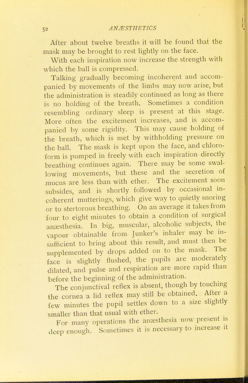 After about twelve breaths it will be found that the mask may be brought to rest lightly on the face. With each inspiration now increase the strength with which the ball is compressed. Talking gradually becoming incoherent and accom- panied by movements of the limbs may now arise, but the administration is steadily continued as long as there is no holding of the breath. Sometimes a condition resembling ordinary sleep is present at this stage. More often the excitement increases, and is accom- panied by some rigidity. This may cause holding of the breath, which is met by withholding pressure on the ball. The mask is kept upon the face, and chloro- form is pumped in freely with each inspiration directly breathing continues again. There may be some swal- lowing movements, but these and the secretion of mucus are less than with ether. The excitement soon subsides, and is shortly followed by occasional in- coherent mutterings, which give way to quietly snoring or to stertorous breathing. On an average it takes from four to eight minutes to obtain a condition of surgical anesthesia. In big, muscular, alcoholic subjects, the vapour obtainable from Junker's inhaler may be in- sufficient to bring about this result, and must then be supplemented by drops added on to the mask. The face is slightly flushed, the pupils are moderately dilated, and pulse and respiration are more rapid than before the beginning of the administration. The conjunctival reflex is absent, though by touchmg the cornea a lid reflex may still be obtained. After a few minutes the pupil settles down to a size slightly smaller than that usual with ether. For many operations the anassthesia now present is deep enough. Sometimes it is necessary to increase it