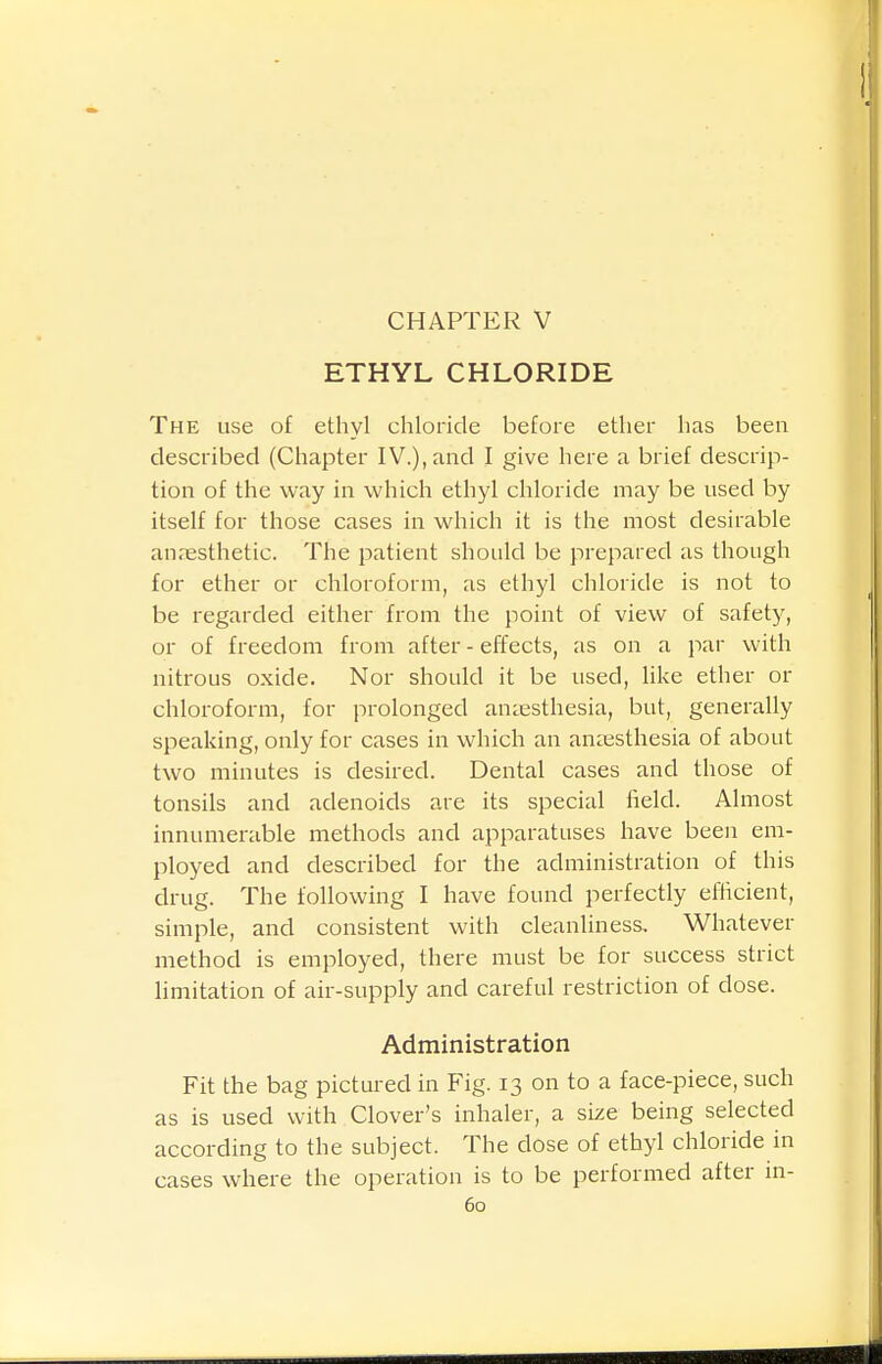 ETHYL CHLORIDE The use of ethyl chloride befoi-e ether has been described (Chapter IV.), and I give here a brief descrip- tion of the way in which ethyl chloride may be used by itself for those cases in which it is the most desirable anresthetic. The patient should be prepared as though for ether or chloroform, as ethyl chloride is not to be regarded either from the point of view of safety, or of freedom from after - effects, as on a par with nitrous oxide. Nor should it be used, like ether or chloroform, for prolonged amesthesia, but, generally speaking, only for cases in which an anaesthesia of about two minutes is desired. Dental cases and those of tonsils and adenoids are its special field. Almost innumerable methods and apparatuses have been em- ployed and described for the administration of this drug. The following I have found perfectly efficient, simple, and consistent with cleanliness. Whatever method is employed, there must be for success strict limitation of air-supply and careful restriction of dose. Administration Fit the bag pictured in Fig. 13 on to a face-piece, such as is used with Clover's inhaler, a size being selected according to the subject. The dose of ethyl chloride in cases where the operation is to be performed after m-