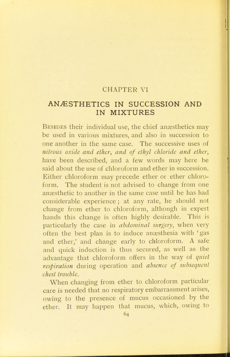 ANAESTHETICS IN SUCCESSION AND IN MIXTURES Besides their individual use, the chief anesthetics may be used in various mixtures, and also in succession to one another in the same case. The successive uses of nilrous oxide and ether, and of ethyl chloride and ether, have been described, and a few words may here be said about the use of chloroform and ether in succession. Either chloroform may precede ether or ether chloro- form. The student is not advised to change from one anaesthetic to another in the same case until he has had considerable experience ; at any rate, he should not change from ether to chloroform, although in expert hands this change is often highly desirable. This is particularly the case in abdominal surgery, when very often the best plan is to induce anaesthesia with 'gas and ether,' and change early to chloroform. A safe and quick induction is thus secured, as well as the advantage that chloroform offers in the way of quiet respiration during operation and absence of subsequent chest trouble. When changing from ether to chloroform particular care is needed that no respiratory embarrassment arises, owing to the presence of mucus occasioned by the ether. It may happen that mucus, which, owing to