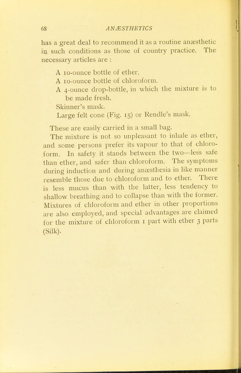 has a great deal to recommend it as a routine anaesthetic ia such conditions as those of country practice. The necessary articles are : A lo-ounce bottle of ether. A lo-ounce bottle of chloroform. A 4-ounce drop-bottle, in which the mixture is to be made fresh. Skinner's mask. Large felt cone (Fig. 15) or Rendle's mask. These are easily carried in a small bag. The mixture is not so unpleasant to inhale as ether, and some persons prefer its vapour to that of chloro- form. In safety it stands between the two—less safe than ether, and safer than chloroform. The symptoms during induction and during aneesthesia in like manner resemble those due to chloroform and to ether. There is less mucus than with the latter, less tendency to shallow breathing.and to collapse than with the former. Mixtures of chloroform and ether in other proportions are also employed, and special advantages are claimed for the mixture of chloroform i part with ether 3 parts (Silk).