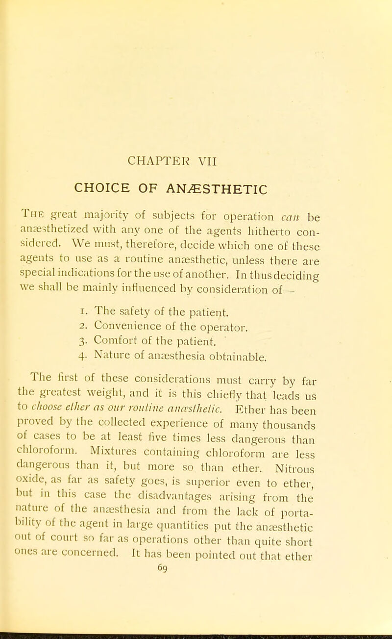 CHOICE OF ANESTHETIC The great majority of subjects for operation can be anaesthetized with any one of the agents hitherto con- sidered. We must, therefore, decide which one of these agents to use as a routine anaesthetic, unless there are special indications for the use of another. In thus deciding we shall be mainly influenced by consideration of— 1. The safety of the patient. 2. Convenience of the operator. 3. Comfort of the patient, 4. Nature of anaesthesia obtainable. The iirst of these considerations must carry by far the greatest weight, and it is this chiefly that leads us to choose ether as our rouline ancvslhelic. Ether has been proved by the collected experience of many thousands of cases to be at least Ave times less dangerous than chloroform. Mixtures containing chloroform are less dangerous than it, but more so than ether. Nitrous oxide, as far as safety goes, is superior even to ether, but in this case the disadvantages arising from the nature of the anjesthesia and from the lack of porta- bility of the agent in large quantities put the anaesthetic out of court so far as operations other than quite short ones are concerned. It has been pointed out that ether