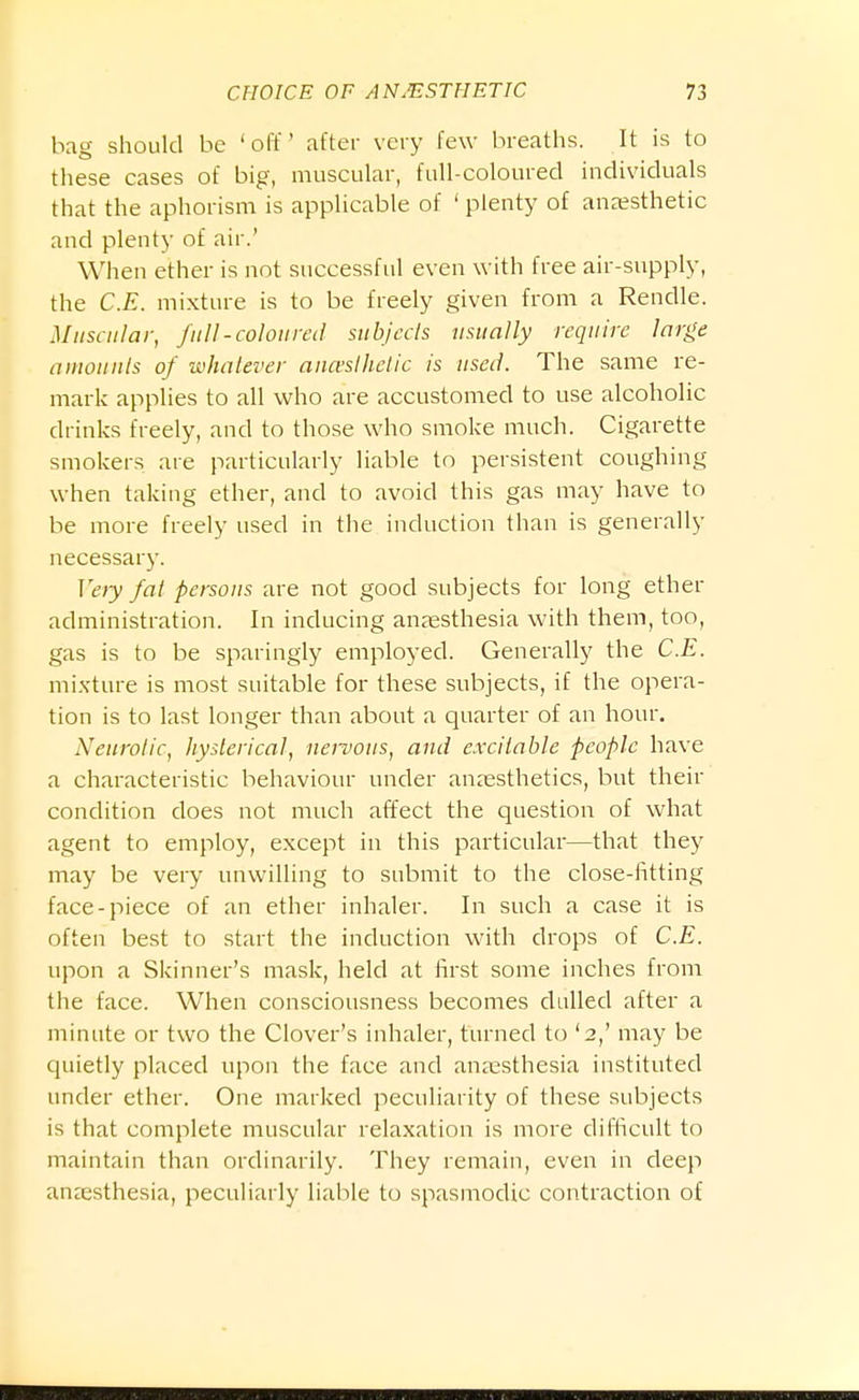 bag should be 'off after very few breaths. It is to these cases of big, muscular, full-coloured individuals that the aphorism is applicable of ' plenty of anaesthetic and plenty of air.' When ether is not successful even with free air-supply, the C.E. mixture is to be freely given from a Rendle. Muscular, full-coloured subjccls usually require large amounts of whatever aua'sthetic is used. The same re- mark applies to all who are accustomed to use alcoholic drinks freely, and to those who smoke much. Cigarette smokers are particularly liable to persistent coughing when taking ether, and to avoid this gas may have to be more freely used in the induction than is generally necessary. Vety fat persons are not good subjects for long ether administration. In inducing anaesthesia with them, too, gas is to be sparingly employed. Generally the C.E. mixture is most suitable for these subjects, if the opera- tion is to last longer than about a quarter of an hour. Neurotic, hysterical, nervous, and excitable people have a characteristic behaviour under anaesthetics, but their condition does not much affect the question of what agent to employ, except in this particular—that they may be very unwilling to submit to the close-htting face-piece of an ether inhaler. In such a case it is often best to start the induction with drops of C.E. upon a Skinner's mask, held at first some inches from the face. When consciousness becomes dulled after a minute or two the Clover's inhaler, turned to '2,' may be quietly placed upon the face and anaesthesia instituted under ether. One marked peculiarity of these subjects is that complete muscular relaxation is more difficult to maintain than ordinarily. They remain, even in deep anaesthesia, peculiarly liable to spasmodic contraction of