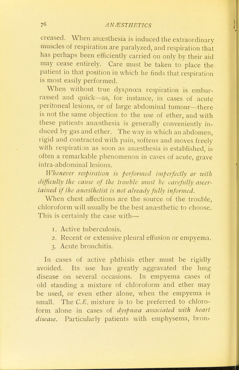 creased. When anajsthesia is induced the extraordinary muscles of respiration are paralyzed, and respiration that has perhaps been efficiently carried on only by their aid may cease entirely. Care must be taken to place the patient in that position in which he finds that respiration is most easily performed. When without true dj^spncea respiration is embar- rassed and quick—as, for instance, in cases of acute peritoneal lesions, or of large abdominal tumour—there is not the same objection to the use of ether, and with these patients anrcsthesia is generally conveniently in- duced by gas and ether. The way in which an abdomen, rigid and contracted with pain, softens and moves freely with respiration as soon as anaesthesia is established, is often a remarkable phenomenon in cases of acute, grave intra-abdominal lesions. Whenever respiration is performed imperfectly or with iHfficuUy the cause of the trouble must he carefully ascer- tained if the ancvsthctisl is not already fully informed. When chest affections are the source of the trouble, chloroform will usually be the best anaesthetic to choose. This is certainly the case with— 1. Active tuberculosis. 2. Recent or extensive pleural effusion or empyema. 3. Acute bronchitis. In cases of active phthisis ether must be rigidly avoided. Its use has greatly aggravated the lung disease on several occasions. In empyema cases of old standing a mixture of chloroform and ether may be used, or even ether alone, when the empyema is small. The C.E. mixture is to be preferred to chloro- form alone in cases of dyspnosa associated with heart disease. Particularly patients with emphysema, bron-