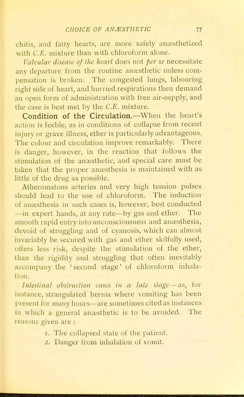 chitis, and fatty hearts, are more safely an:esthetized with C.E. mixture than with chloroform alone. Valvular disease of I he head does not per se necessitate any departure from the routine anaesthetic unless com- pensation is broken. The congested lungs, labouring right side of heart, and hurried respirations then demand an open form of administration with free air-supply, and the case is best met. by the C.E. mixture. Condition of the Circulation.—When the heart's action is feeble, as in conditions of collapse from recent injury or grave illness, ether is particularly advantageous. The colour and circulation improve remarkably. There is danger, however, in the reaction that follows the stimulation of the anaesthetic, and special care must be taken that the proper auccsthesia is maintained with as little of the drug as possible. Atheromatous arteries and very high tension pulses should lead to the use of chloroform. The induction of amesthesia in such cases is, however, best conducted —in expert hands, at any rate—by gas and ether. The smooth rapid entry into unconsciousness and anaesthesia, devoid of struggling and of cyanosis, which can almost invariably be secured with gas and ether skilfully used, offers less risk, despite the stimulation of the ether, than the rigidity and struggling that often inevitably accompany the 'second stage' of chloroform inhala- tion. Intestinal obstruction cases in a late stage — as, for instance, strangulated hernia where vomiting has been l)resent for many hours—are sometimes cited as instances in which a general anaesthetic is to be avoided. The reasons given are : 1. The collapsed state of the patient. 2, Danger from inhalation of vomit.