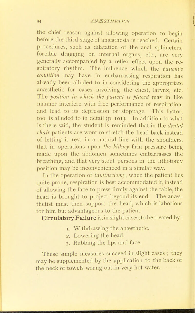 the chief reason against allowing operation to begin before the third stage of anaesthesia is reached. Certain procedures, such as dilatation of the anal sphincters, forcible dragging on internal organs, etc., are very generally accompanied by a reflex effect upon the re- spiratory rhythm. The influence which the patient's condition may have in embarrassing respiration has already been alluded to in considering the appropriate anaesthetic for cases involving the chest, larjaix, etc. The position in which the patient is placed may in like manner interfere with free performance of respiration, and lead to its depression or stoppage. This factor, too, is alluded to in detail (p. loi). In addition to what is there said, the student is reminded that in the denial chair patients are wont to stretch the head back instead of letting it rest in a natural line with the shoulders, that in operations upon the kidney firm pressure being made upon the abdomen sometimes embarrasses the breathing, and that very stout persons in the lithotomy position may be inconvenienced in a similar way. In the operation of laininecloniy, when the patient lies quite prone, respiration is best accommodated if, instead of allowing the face to press firmly against the table, the head is brought to project beyond its end. The anaes- thetist must then support the head, which is laborious for him but advantageous to the patient. Circulatory Failure is, in slight cases, to be treated by : 1. Withdrawing the anaesthetic. 2. Lowering the head. 3. Rubbing the lips and face. These simple measures succeed in slight cases ; they may be supplemented by the application to the back of the neck of towels wrung out in very hot water.