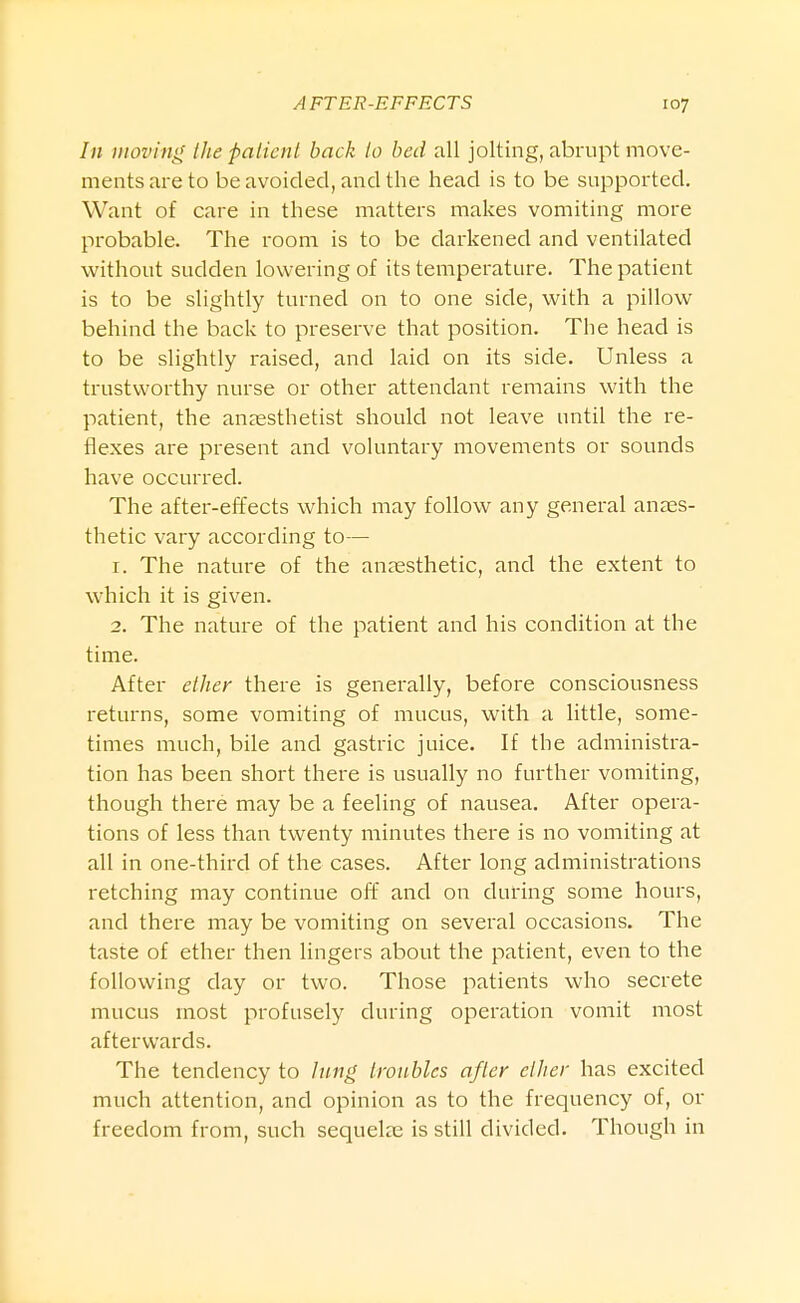 /// moving the patient back to bed all jolting, abrupt move- ments are to be avoided, and the head is to be supported. Want of care in these matters makes vomiting more probable. The room is to be darkened and ventilated without sudden lowering of its temperature. The patient is to be slightly turned on to one side, with a pillow behind the back to preserve that position. The head is to be slightly raised, and laid on its side. Unless a trustworthy nurse or other attendant remains with the patient, the anaesthetist should not leave until the re- flexes are present and voluntary movements or sounds have occurred. The after-effects which may follow any general anaes- thetic vary according to— 1. The nature of the anaesthetic, and the extent to which it is given. 2. The nature of the patient and his condition at the time. After ether there is generally, before consciousness returns, some vomiting of mucus, with a little, some- times much, bile and gastric juice. If the administra- tion has been short there is usually no further vomiting, though there may be a feeling of nausea. After opera- tions of less than twenty minutes there is no vomiting at all in one-third of the cases. After long administrations retching may continue off and on during some hours, and there may be vomiting on several occasions. The taste of ether then Hngers about the patient, even to the following day or two. Those patients who secrete mucus most profusely during operation vomit most afterwards. The tendency to Jung troubles after ether has excited much attention, and opinion as to the frequency of, or freedom from, such sequelae is still divided. Though in