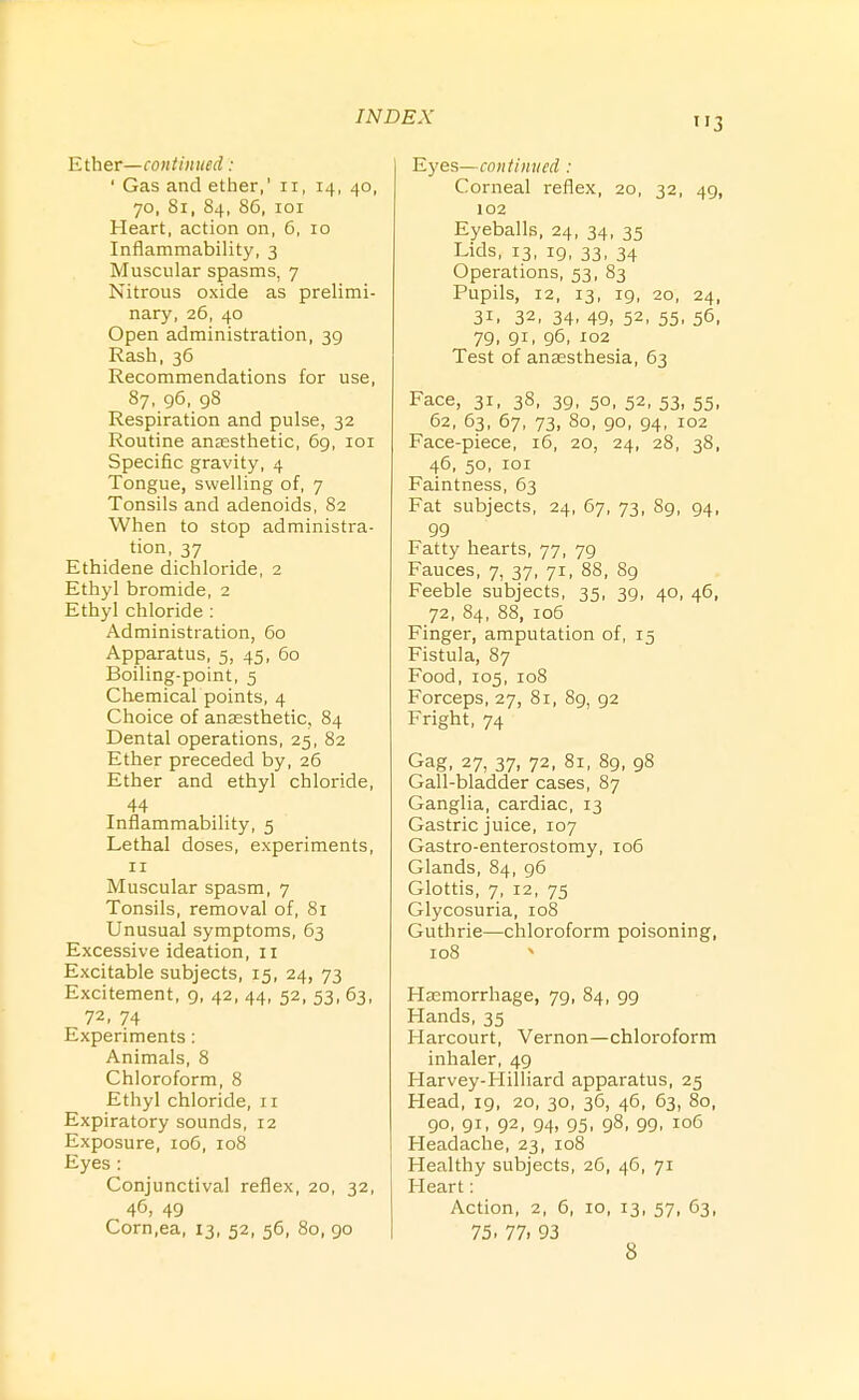 Ether—continued: ' Gas and ether,' ii, 14, 40, 70, 81, 84, 86, loi Heart, action on, 6, 10 Inflammability, 3 Muscular spasms, 7 Nitrous oxide as prelimi- nary, 26, 40 Open administration, 39 Rash, 36 Recommendations for use, 87, 96, 98 Respiration and pulse, 32 Routine anaesthetic, 69, loi Specific gravity, 4 Tongue, swelling of, 7 Tonsils and adenoids, 82 When to stop administra- tion, 37 Ethidene dichloride, 2 Ethyl bromide, 2 Ethyl chloride : Administration, 60 Apparatus, 5, 45, 60 Boiling-point, 5 Chemical points, 4 Choice of anaesthetic, 84 Dental operations, 25, 82 Ether preceded by, 26 Ether and ethyl chloride, 44 Inflammability, 5 Lethal doses, experiments, II IVIuscular spasm, 7 Tonsils, removal of, 81 Unusual symptoms, 63 Excessive ideation, 11 Excitable subjects, 15, 24, 73 Excitement, 9, 42, 44, 52, 53, 63, 72, 74 Experiments: Animals, 8 Chloroform, 8 Ethyl chloride, n Expiratory sounds, 12 Exposure, 106, 108 Eyes : Conjunctival reflex, 20, 32, 46, 49 Corn.ea, 13, 52, 56, 80, 90 3 Eyes—continued : Corneal reflex, 20, 32, 49, 102 Eyeballs, 24, 34, 35 Lids, 13, 19, 33, 34 Operations, 53, 83 Pupils, 12, 13, 19, 20, 24, 31, 32, 34, 49, 52, 55, 56, 79, 91, 96, 102 Test of anaesthesia, 63 Face, 31, 38, 39, 50, 52, 53, 55, 62, 63, 67, 73, 80, 90, 94, 102 Face-piece, 16, 20, 24, 28, 38, 46, 50, lOI Faintness, 63 Fat subjects, 24, 67, 73, 89, 94, 99 Fatty hearts, 77, 79 Fauces, 7, 37, 71, 88, 89 Feeble subjects, 35, 39, 40, 46, 72, 84, 88, io5 Finger, amputation of, 15 Fistula, 87 Food, 105, 108 Forceps, 27, 81, 89, 92 Fright, 74 Gag, 27, 37, 72, 81, 89, 98 Gall-bladder cases, 87 Ganglia, cardiac, 13 Gastric juice, 107 Gastro-enterostomy, 106 Glands, 84, 96 Glottis, 7, 12, 75 Glycosuria, 108 Guthrie—chloroform poisoning, 108 Haemorrhage, 79, 84, 99 Hands, 35 Harcourt, Vernon—chloroform inhaler, 49 Harvey-Hilliard apparatus, 25 Head, 19, 20, 30, 36, 46, 63, 80, 90, 91, 92, 94, 95, 98, 99, 106 Headache, 23, 108 Healthy subjects, 26, 46, 71 Heart: Action, 2, 6, 10, 13, 57, 63, 75. 77. 93 8