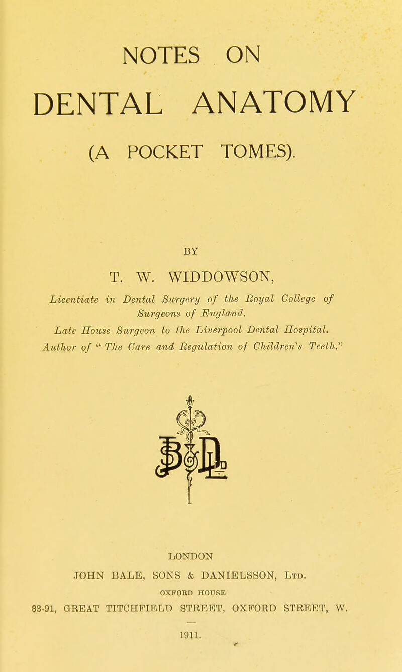 NOTES ON DENTAL ANATOMY (A POCKET TOMES). BY T. W. WIDDOWSON, Licentiate in Dental Surgery of the Royal College of Siorgeons of England. Late House Surgeon to the Liverpool Dental Hospital. Author of  The Care and Regulation of Children's Teeth. LONDON JOHN BALE, SONS & DANIELSSON, Ltd. OXFORD HOUSE 83-91, GREAT TITGHPIELD STREET, OXFORD STREET, W. 1911,