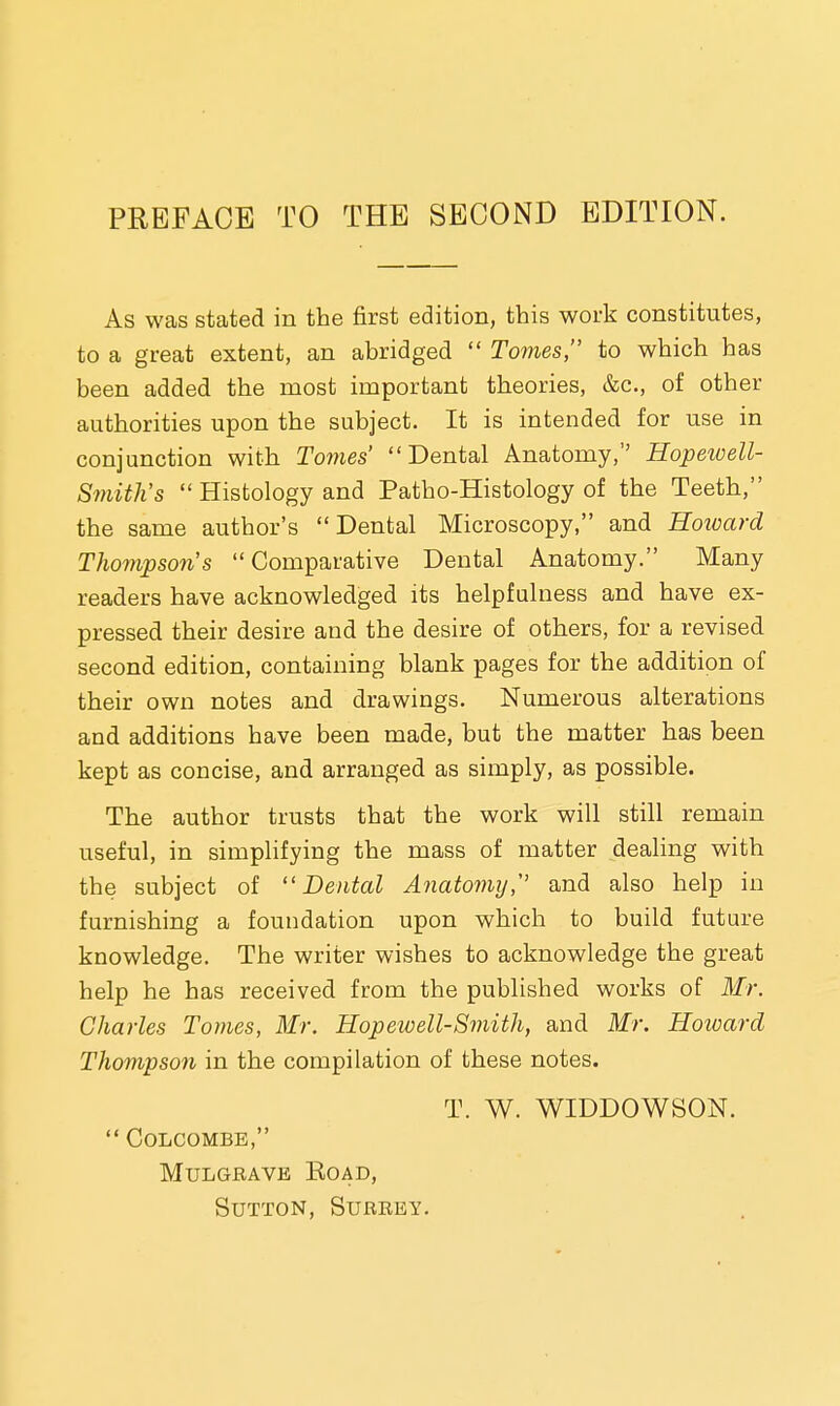 PREFACE TO THE SECOND EDITION. As was stated in the first edition, this work constitutes, to a great extent, an abridged  Tomes, to which has been added the most important theories, &c, of other authorities upon the subject. It is intended for use in conjunction with Tomes' Dental Anatomy, Hopewell- Smith's  Histology and Patho-Histology of the Teeth, the same author's Dental Microscopy, and Howard Thompson's Comparative Dental Anatomy. Many readers have acknowledged its helpfulness and have ex- pressed their desire and the desire of others, for a revised second edition, containing blank pages for the addition of their own notes and drawings. Numerous alterations and additions have been made, but the matter has been kept as concise, and arranged as simply, as possible. The author trusts that the work will still remain useful, in simplifying the mass of matter dealing with the subject of Dental Anatomy, and also help in furnishing a foundation upon which to build future knowledge. The writer wishes to acknowledge the great help he has received from the published works of Mr. Charles Tomes, Mr. Hopewell-Smith, and Mr. Howard Thompson in the compilation of these notes. T. W. WIDDOWSON.  colcombe, Mulgrave Road, Sutton, Surrey.