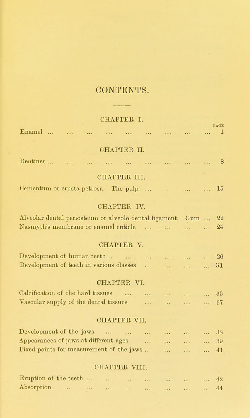CONTENTS. CHAPTEE I. PAGE Enamel ... ... ... ... ... ... ... ... ... 1 CHAPTEE II. Dentines... ... ... ... ... ... ... ... ... 8 CHAPTEE III. Cenientum or crusta petrosa. The pulp ... .. ... ... 15 CHAPTEE IV. Alveolar dental periosteum or alveolo-dental ligament. Gum ... 22 Nasmyth's membrane or enamei cuticle ... ... ... ... 24 CHAPTEE V. Development of human teeth... ... ... ... ... ... 26 Development of teeth in various classes ... 31 CHAPTEE VI. Calcification of the hard tissues ... ... ... ... ... 83 Vascular supply of the dental tissues ... 37 CHAPTEE VII. Development of the jaws 38 Appearances of jaws at different ages 39 Fixed points for measurement of the jaws ... ... 41 CHAPTEE VIII. Eruption of the teeth ... ... ... ... ... ... ... 42 Absorption ... ... ... .. 44