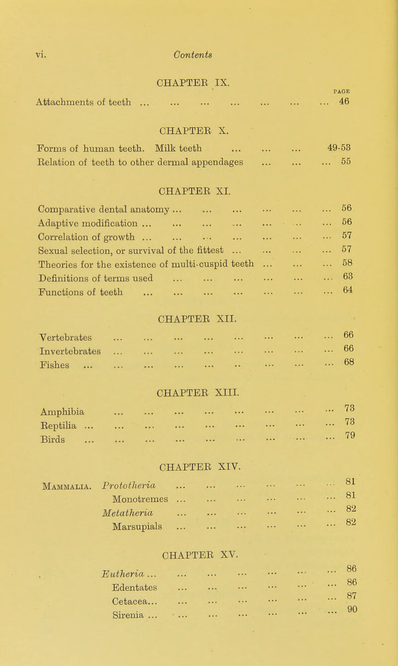 CHAPTER IX. Attachments of teeth ... CHAPTER X. Forms of human teeth. Milk teeth Relation of teeth to other dermal appendages CHAPTER XI. Comparative dental anatomy ... Adaptive modification ... ... Correlation of growth ... Sexual selection, or survival of the fittest ... Theories for the existence of niulti-cuspid teeth Definitions of terms used Functions of teeth CHAPTER XII. Vertebrates Invertebrates ... ... Fishes CHAPTER XIII. Amphibia Reptilia ... ... Birds CHAPTER XIV. Mammalia. Prototheria Monotremes ... Metatheria Marsupials CHAPTER XV. Eutheria... Edentates Cetacea Sirenia ...