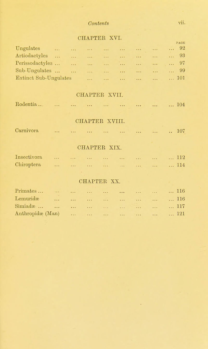 CHAPTER XVI. pagh Ungulates ... ... ... ... ... ... ... ... 92 Artiodactyles ... 93 Perissodactj'les ... ... ... ... ... ... ... ... 97 Sub-Ungulates 99 Extinct Sub-Ungulates 101 CHAPTER XVII. Rodentia 104 CHAPTER XVIII. Carnivora ... 107 CHAPTER XIX. Insectivora ... ... ... ... ... ... ... ... 112 Cbiroptera ... ... 114 CHAPTER XX. Primates ... ... 116 Lemuridffi ... ... ... ... ... ... ... ... 116 Simiads 117 Antbropidse (Man) 121