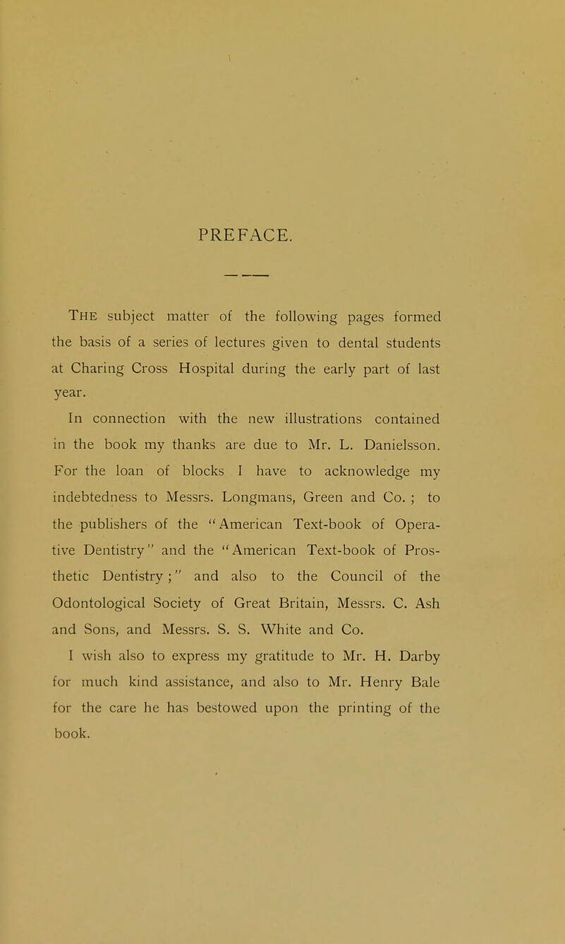 PREFACE. The subject matter of the following pages formed the basis of a series of lectures given to dental students at Charing Cross Hospital during the early part of last year. In connection with the new illustrations contained in the book my thanks are due to Mr. L. Danielsson. For the loan of blocks I have to acknowledge my indebtedness to Messrs. Longmans, Green and Co. ; to the publishers of the  American Text-book of Opera- tive Dentistry and the American Text-book of Pros- thetic Dentistry; and also to the Council of the Odontological Society of Great Britain, Messrs. C. Ash and Sons, and Messrs. S. S. White and Co. I wish also to express my gratitude to Mr. H. Darby for much kind assistance, and also to Mr. Henry Bale for the care he has bestowed upon the printing of the book.