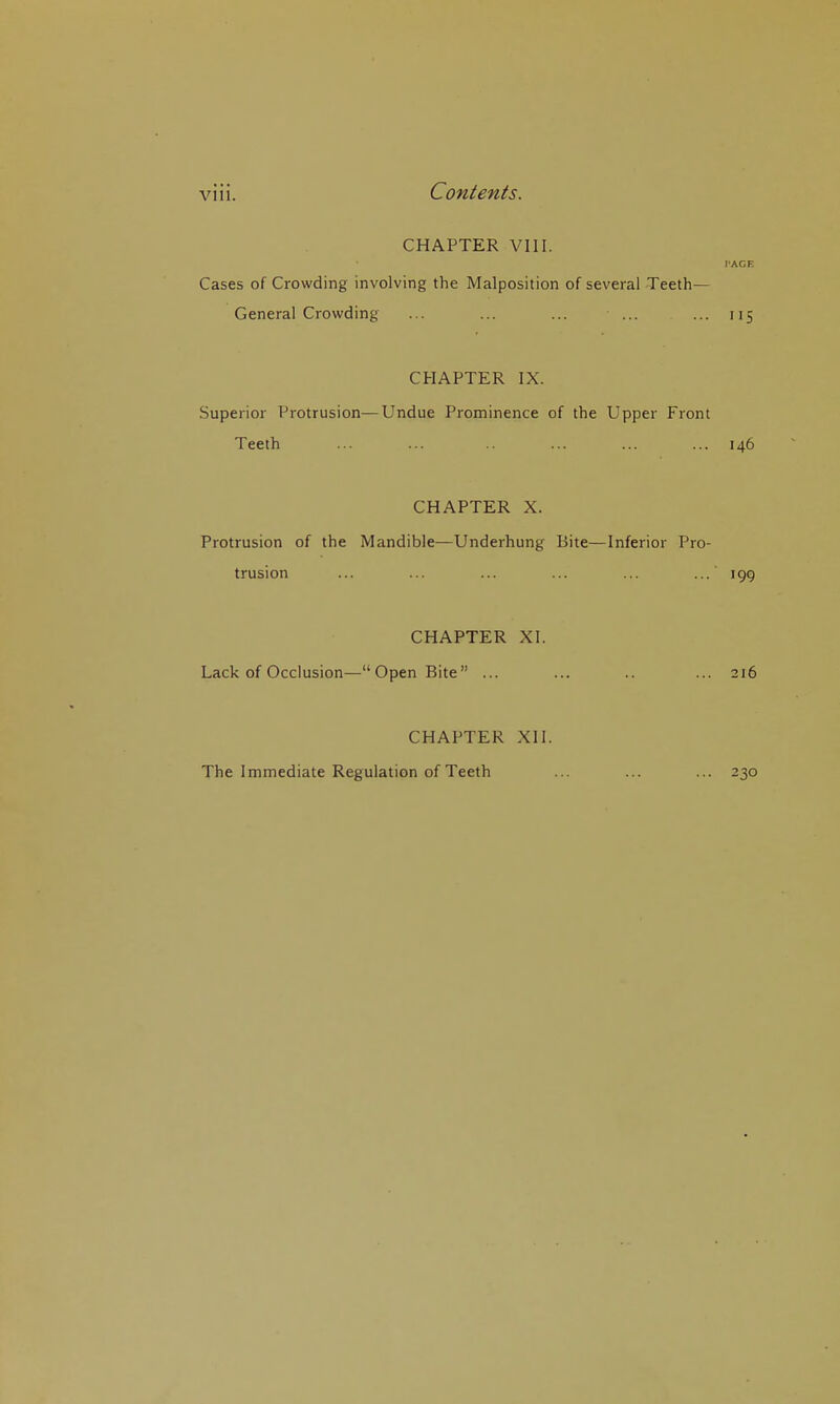 Vlll. CHAPTER VIII. PAGE Cases of Crowding involving the Malposition of several Teeth- General Crowding ... ... ... ... 115 CHAPTER IX. Superior Protrusion—Undue Prominence of the Upper Front Teeth ... ... .. ... ... ... 146 CHAPTER X. Protrusion of the Mandible—Underhung Bite—Inferior Pro- trusion ... ... ... ... ... ... 199 CHAPTER XI. Lack of Occlusion—Open Bite ... ... .. ... 216 CHAPTER XII. The Immediate Regulation of Teeth ... ... ... 230