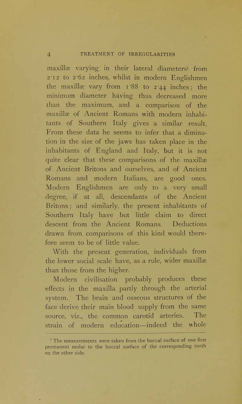 maxillEC varying in their lateral diameters^ from 2T2 to 2-62 inches, whilst in modern Enorlishmen the maxillae vary from rSS to 2-44 inches; the minimum diameter having thus decreased more than the maximum, and a comparison of the maxillae of Ancient Romans with modern inhabi- tants of Southern Italy gives a similar result. From these data he seems to infer that a diminu- tion in the size of the jaws has taken place in the inhabitants of England and Italy, but it is not quite clear that these comparisons of the maxillae of Ancient Britons and ourselves, and of Ancient Romans and modern Italians, are good ones. Modern Englishmen are only to a very small degree, if at all, descendants of the Ancient Britons ; and similarly, the present inhabitants of Southern Italy have but little claim to direct descent from the Ancient Romans. Deductions drawn from comparisons of this kind would there- fore seem to be of little value. With the present generation, individuals from the lower social scale have, as a rule, wider maxillae than those from the higher. Modern civilisation probably produces these effects in the maxilla partly through the arterial system. The brain and osseous structures of the face derive their main blood supply from the same source, viz., the common carotid arteries. The strain of modern education—indeed the whole ' The measurements were taken from the buccal surface of one first permanent molar to the buccal surface of the corresponding tooth on the other side.