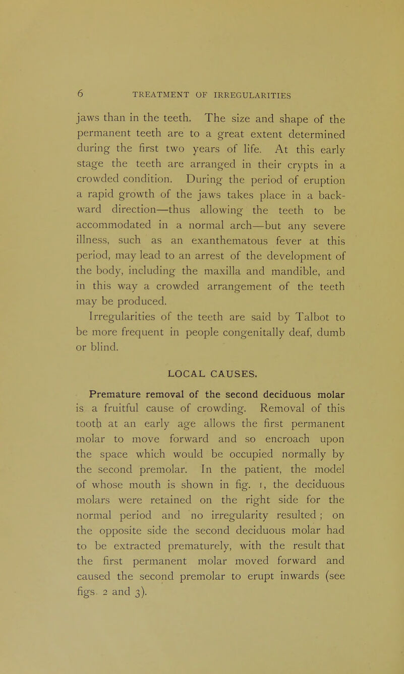 jaws than in the teeth. The size and shape of the permanent teeth are to a great extent determined during the first two years of life. At this early stage the teeth are arranged in their crypts in a crowded condition. During the period of eruption a rapid growth of the jaws takes place in a back- ward direction—thus allowing the teeth to be accommodated in a normal arch—but any severe illness, such as an exanthematous fever at this period, may lead to an arrest of the development of the body, including the maxilla and mandible, and in this way a crowded arrangement of the teeth may be produced. Irregularities of the teeth are said by Talbot to be more frequent in people congenitally deaf, dumb or blind. LOCAL CAUSES. Premature removal of the second deciduous molar is a fruitful cause of crowding. Removal of this tooth at an early age allows the first permanent molar to move forward and so encroach upon the space which would be occupied normally by the second premolar. In the patient, the model of whose mouth is shown in fig. i, the deciduous molars were retained on the right side for the normal period and no irregularity resulted ; on the opposite side the second deciduous molar had to be extracted prematurely, with the result that the first permanent molar moved forward and caused the second premolar to erupt inwards (see figs. 2 and 3).