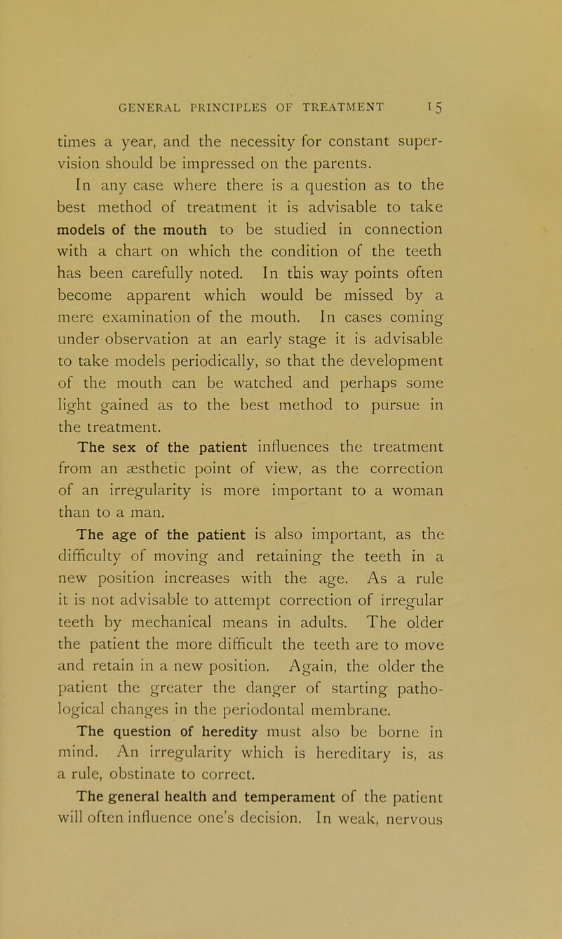 times a year, and the necessity for constant super- vision should be impressed on the parents. In any case where there is a question as to the best method of treatment it is advisable to take models of the mouth to be studied in connection with a chart on which the condition of the teeth has been carefully noted. In this way points often become apparent which would be missed by a mere examination of the mouth. In cases coming under observation at an early stage it is advisable to take models periodically, so that the development of the mouth can be watched and perhaps some light gained as to the best method to pursue in the treatment. The sex of the patient influences the treatment from an aesthetic point of view, as the correction of an irregularity is more important to a woman than to a man. The ag-e of the patient is also important, as the difficulty of moving and retaining the teeth in a new position increases with the age. As a rule it is not advisable to attempt correction of irregular teeth by mechanical means in adults. The older the patient the more difficult the teeth are to move and retain in a new position. Again, the older the patient the greater the danger of starting patho- logical changes in the periodontal membrane. The question of heredity must also be borne in mind. An irregularity which is hereditary is, as a rule, obstinate to correct. The general health and temperament of the patient will often influence one's decision. In weak, nervous