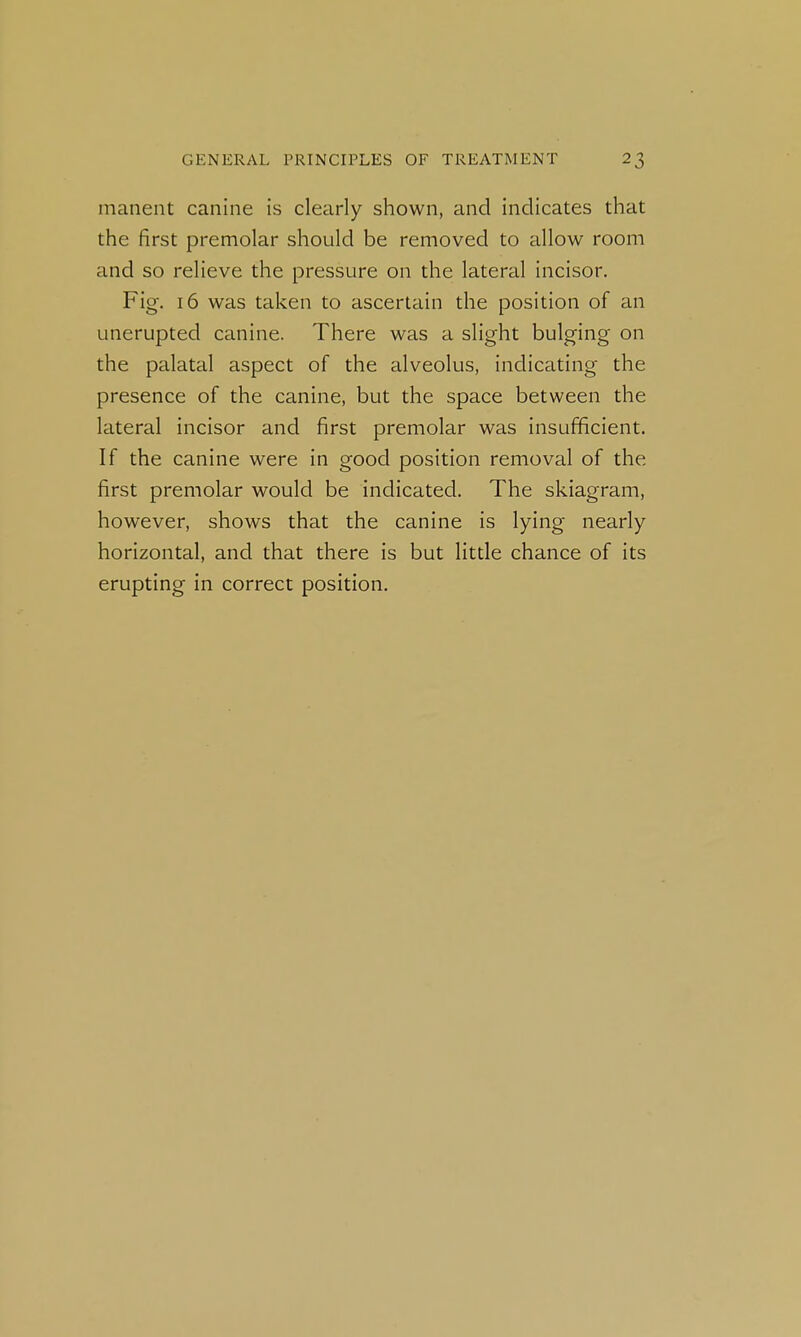 manent canine is clearly shown, and indicates that the first premolar should be removed to allow room and so relieve the pressure on the lateral incisor. Fig. 16 was taken to ascertain the position of an unerupted canine. There was a slight bulging on the palatal aspect of the alveolus, indicating the presence of the canine, but the space between the lateral incisor and first premolar was insufficient. If the canine were in good position removal of the first premolar would be indicated. The skiagram, however, shows that the canine is lying nearly horizontal, and that there is but little chance of its erupting in correct position.