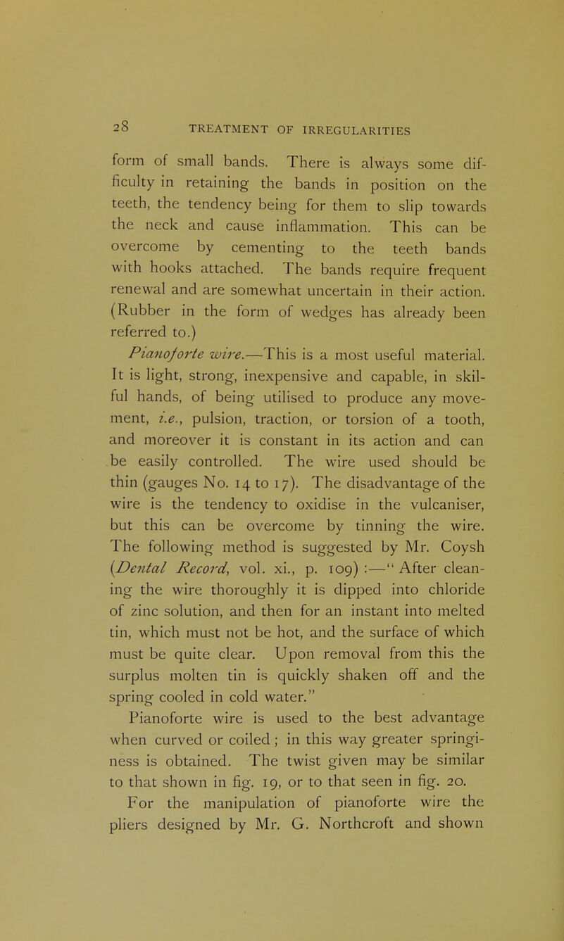 form of small bands. There is always some dif- ficulty in retaining the bands in position on the teeth, the tendency being for them to slip towards the neck and cause inflammation. This can be overcome by cementing to the teeth bands with hooks attached. The bands require frequent renewal and are somewhat uncertain in their action. (Rubber in the form of wedges has already been referred to.) Pianoforte wire.—This is a most useful material. It is light, strong, inexpensive and capable, in skil- ful hands, of being utilised to produce any move- ment, i.e., pulsion, traction, or torsion of a tooth, and moreover it is constant in its action and can be easily controlled. The wire used should be thin (gauges No. 14 to 17). The disadvantage of the wire is the tendency to oxidise in the vulcaniser, but this can be overcome by tinning the wire. The following method is suggested by Mr. Coysh [Dental Record, vol. xi., p. 109):—After clean- ing the wire thoroughly it is dipped into chloride of zinc solution, and then for an instant into melted tin, which must not be hot, and the surface of which must be quite clear. Upon removal from this the surplus molten tin is quickly shaken off and the spring cooled in cold water, Pianoforte wire is used to the best advantage when curved or coiled ; in this way greater springi- ness is obtained. The twist given may be similar to that shown in fig. 19, or to that seen in fig. 20. For the manipulation of pianoforte wire the pliers designed by Mr. G. Northcroft and shown
