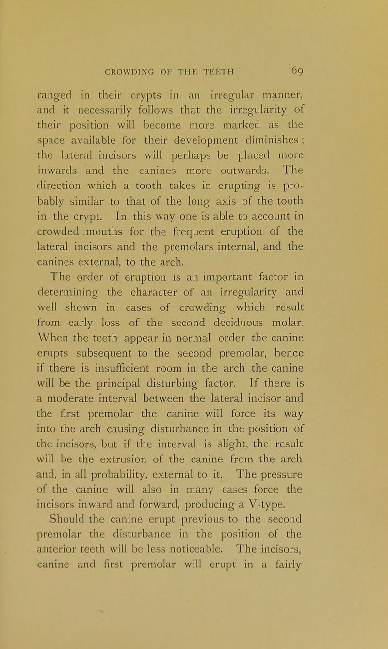 ranged in their crypts in an irregular manner, and it necessarily follows that the irregularity of their position will become more marked as the space available for their development diminishes ; the lateral incisors will perhaps be placed more inwards and the canines more outwards. The direction which a tooth takes in erupting is pro- bably similar to that of the long axis of the tooth in the crypt. In this way one is able to account in crowded mouths for the frequent eruption of the lateral incisors and the premolars internal, and the canines external, to the arch. The order of eruption is an important factor in determining the character of an irregularity and well shown in cases of crowding which result from early loss of the second deciduous molar. When the teeth appear in normal order the canine erupts subsequent to the second premolar, hence if there is insufficient room in the arch the canine will be the principal disturbing factor. If there is a moderate interval between the lateral incisor and the first premolar the canine will force its way into the arch causing disturbance in the position of the incisors, but if the interval is slight, the result will be the extrusion of the canine from the arch and, in all probability, external to it. The pressure of the canine will also in many cases force the incisors inward and forward, producing a V-type. Should the canine erupt previous to the second premolar the disturbance in the position of the anterior teeth will be less noticeable. The incisors, canine and first premolar will erupt in a fairly