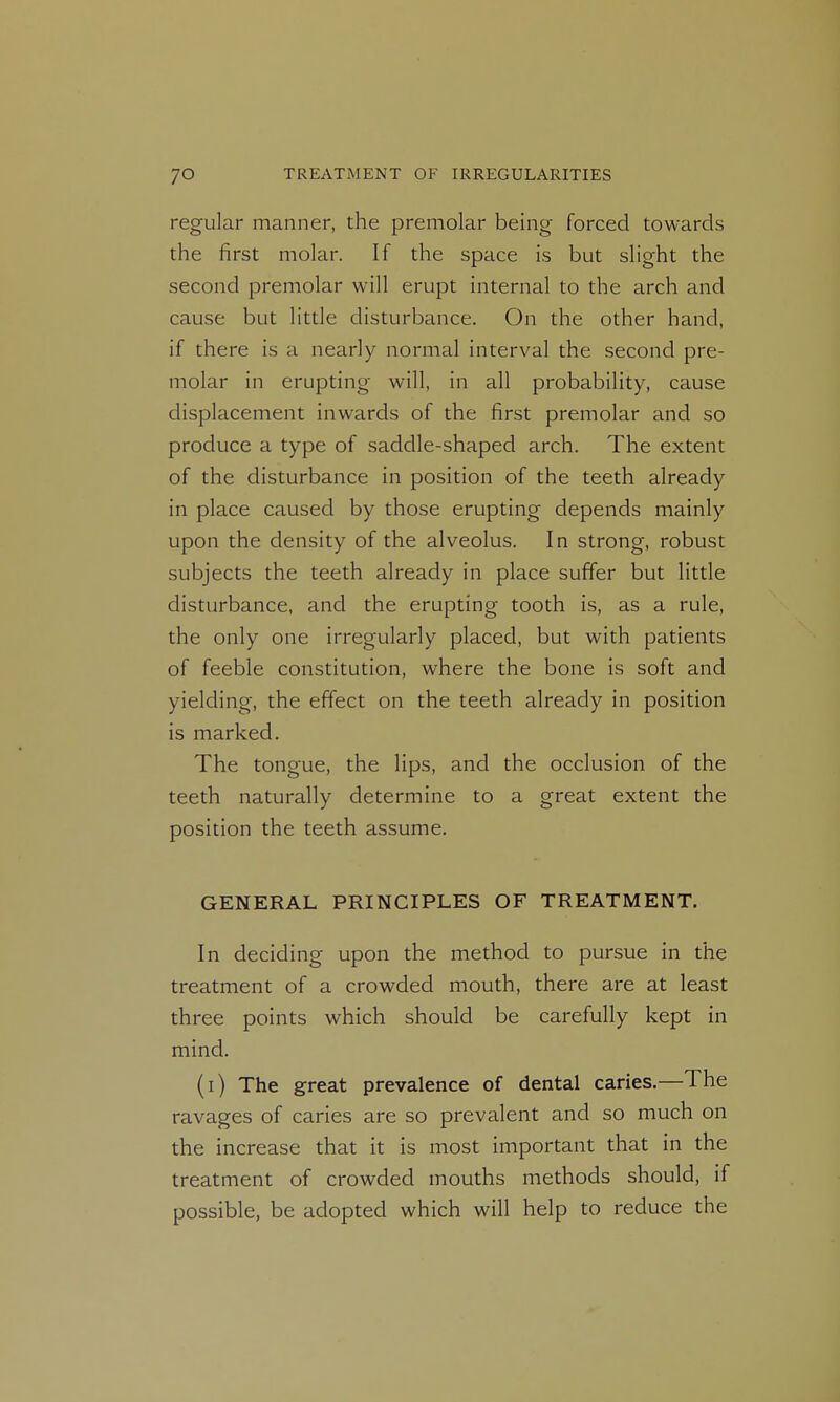 regular manner, the premolar being forced towards the first molar. If the space is but slight the second premolar will erupt internal to the arch and cause but little disturbance. On the other hand, if there is a nearly normal interval the second pre- molar in erupting will, in all probability, cause displacement inwards of the first premolar and so produce a type of saddle-shaped arch. The extent of the disturbance in position of the teeth already in place caused by those erupting depends mainly upon the density of the alveolus. In strong, robust subjects the teeth already in place suffer but little disturbance, and the erupting tooth is, as a rule, the only one irregularly placed, but with patients of feeble constitution, where the bone is soft and yielding, the effect on the teeth already in position is marked. The tongue, the lips, and the occlusion of the teeth naturally determine to a great extent the position the teeth assume. GENERAL PRINCIPLES OF TREATMENT. In deciding upon the method to pursue in the treatment of a crowded mouth, there are at least three points which should be carefully kept in mind. (i) The great prevalence of dental caries.—The ravages of caries are so prevalent and so much on the increase that it is most important that in the treatment of crowded mouths methods should, if possible, be adopted which will help to reduce the