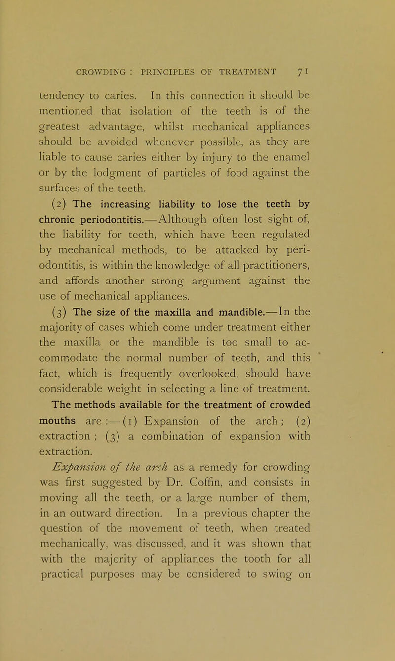 tendency to caries. In this connection it should be mentioned that isolation of the teeth is of the greatest advantage, whilst mechanical appliances should be avoided whenever possible, as they are liable to cause caries either by injury to the enamel or by the lodgment of particles of food against the surfaces of the teeth. (2) The increasing liability to lose the teeth by chronic periodontitis.— Although often lost sight of, the liability for teeth, which have been regulated by mechanical methods, to be attacked by peri- odontitis, is within the knowledge of all practitioners, and affords another strong argument against the use of mechanical appliances. (3) The size of the maxilla and mandible.—In the majority of cases which come under treatment either the maxilla or the mandible is too small to ac- commodate the normal number of teeth, and this fact, which is frequently overlooked, should have considerable weight in selecting a line of treatment. The methods available for the treatment of crowded mouths are:—(i) Expansion of the arch; (2) extraction ; (3) a combination of expansion with extraction. Expansion of the arch as a remedy for crowding was first suggested by Dr. Coffin, and consists in moving all the teeth, or a large number of them, in an outward direction. In a previous chapter the question of the movement of teeth, when treated mechanically, was discussed, and it was shown that with the majority of appliances the tooth for all practical purposes may be considered to swing on