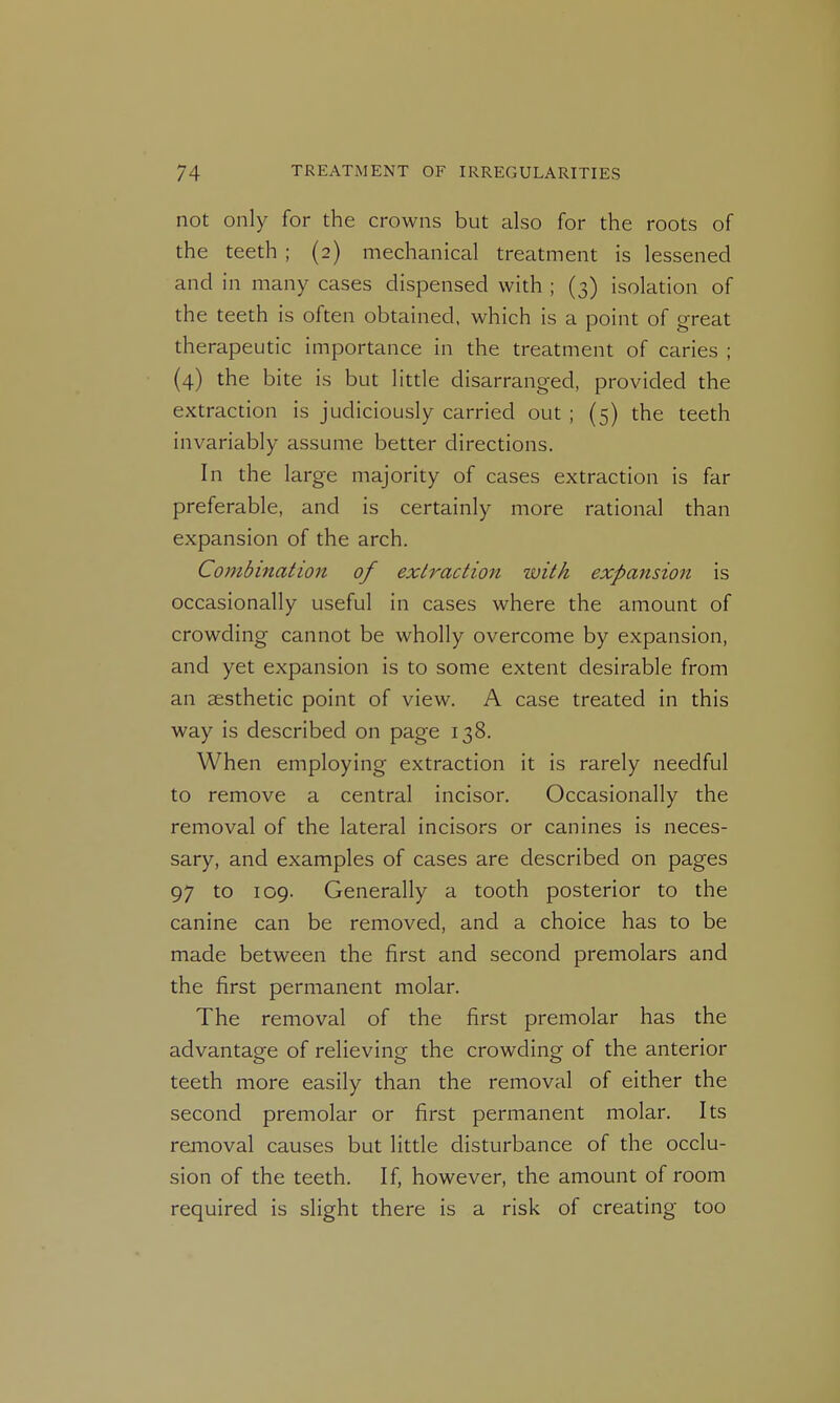 not only for the crowns but also for the roots of the teeth ; (2) mechanical treatment is lessened and in many cases dispensed with ; (3) isolation of the teeth is often obtained, which is a point of great therapeutic importance in the treatment of caries ; (4) the bite is but little disarranged, provided the extraction is judiciously carried out ; (5) the teeth invariably assume better directions. In the large majority of cases extraction is far preferable, and is certainly more rational than expansion of the arch. Combination of extraction with expansion is occasionally useful in cases where the amount of crowding cannot be wholly overcome by expansion, and yet expansion is to some extent desirable from an aesthetic point of view. A case treated in this way is described on page 138. When employing extraction it is rarely needful to remove a central incisor. Occasionally the removal of the lateral incisors or canines is neces- sary, and examples of cases are described on pages 97 to 109. Generally a tooth posterior to the canine can be removed, and a choice has to be made between the first and second premolars and the first permanent molar. The removal of the first premolar has the advantage of relieving the crowding of the anterior teeth more easily than the removal of either the second premolar or first permanent molar. Its removal causes but little disturbance of the occlu- sion of the teeth. If, however, the amount of room required is slight there is a risk of creating too