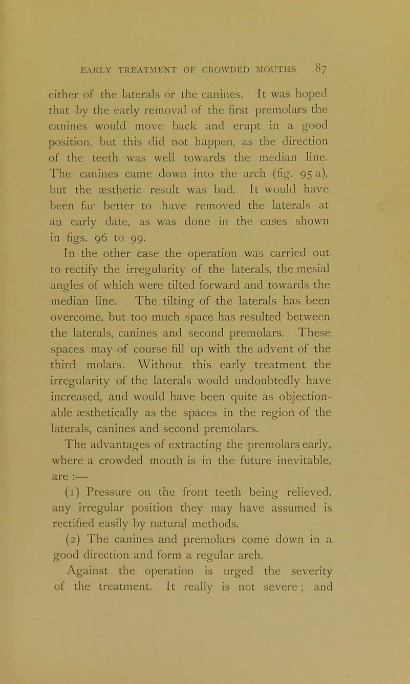 either of the laterals or the canines. It was hoped that by the early removal of the first premolars the canines would move back and erupt in a good position, but this did not happen, as the direction of the teeth was well towards the median line. The canines came down into the arch (fig. 95 a), but the aesthetic result was bad. It would have been far better to have removed the laterals at an early date, as was done in the cases shown in figs. 96 to 99. In the other case the operation was carried out to rectify the irregularity of the laterals, the mesial ano'les of which were tilted forward and towards the median line. The tilting of the laterals has been overcome, but too much space has resulted between the laterals, canines and second premolars. These spaces may of course fill up with the advent of the third molars. Without this early treatment the irregularity of the laterals would undoubtedly have increased, and would have been quite as objection- able aesthetically as the spaces in the region of the laterals, canines and second premolars. The advantages of extracting the premolars early, where a crowded mouth is in the future inevitable, are :— (1) Pressure on the front teeth being relieved, any irregular position they may have assumed is rectified easily by natural methods. (2) The canines and premolars come down in a good direction and form a regular arch. Against the operation is urged the severity of the treatment. It really is not severe; and