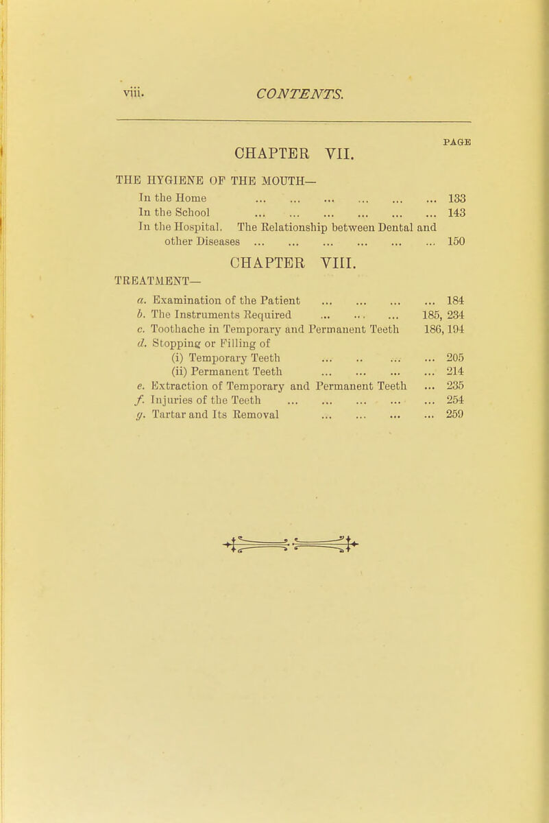 PAGE CHAPTER VII. THE HYGIENE OF THE MOUTH— lu the Home 133 In the School 143 In tlie Hospital. The Relationship between Dental and other Diseases 150 CHAPTER VIII. TREATMENT— a. Examination of the Patient 184 b. The Instruments Required 185, 234 c. Toothache in Temporary and Permanent Teeth 186,194 d. Stopping or Filling of (i) Temporary Teeth 205 (ii) Permanent Teeth 214 e. Extraction of Temporary and Permanent Teeth ... 235 /. Injuries of the Teeth 264 g. Tartar and Its Removal 259