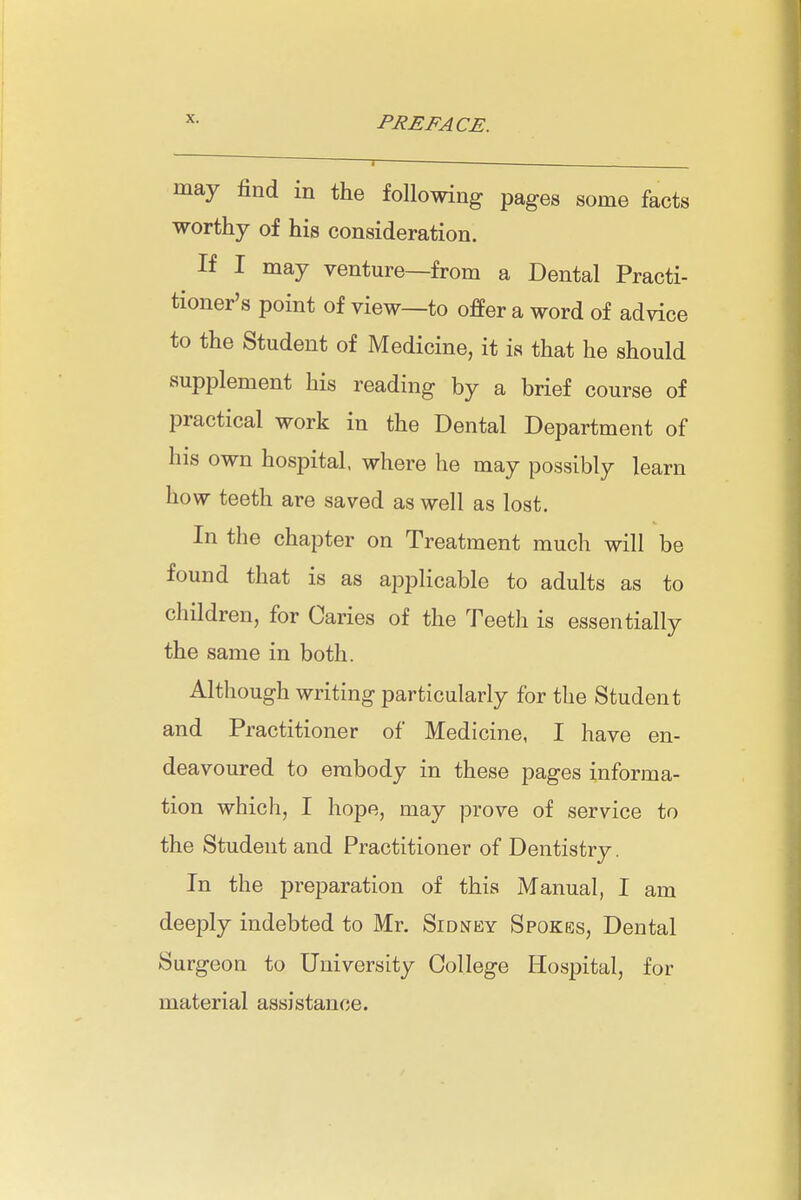 ^- PREFACE. '—I ■ — . may find in the following pages some facts worthy of his consideration. If I may venture—from a Dental Practi- tioner's point of view—to offer a word of advice to the Student of Medicine, it is that he should supplement his reading by a brief course of practical work in the Dental Department of his own hospital, where he may possibly learn how teeth are saved as well as lost. In the chapter on Treatment much will be found that is as applicable to adults as to children, for Caries of the Teetli is essentially the same in both. Although writing particularly for the Student and Practitioner of Medicine, I have en- deavoured to embody in these pages informa- tion which, I hope, may prove of service to the Student and Practitioner of Dentistry. In the preparation of this Manual, I am deeply indebted to Mr. Sidney Spokes, Dental Surgeon to University College Hospital, for material assistance.