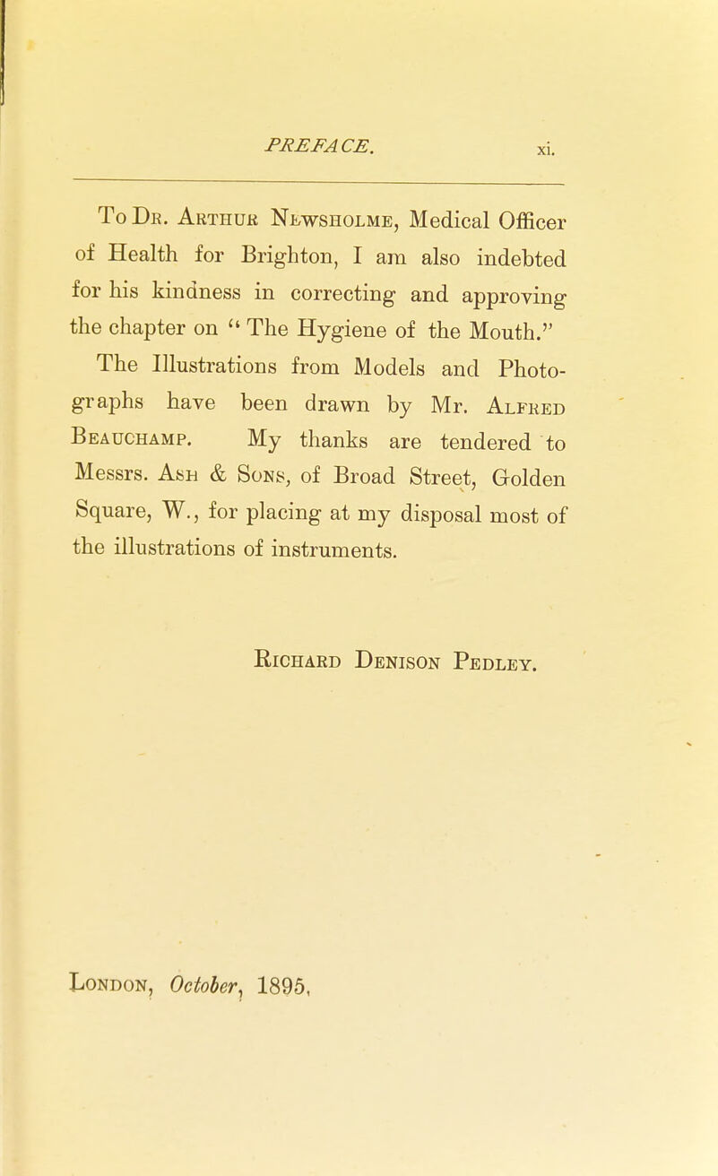 ToDe. Arthuk Newsholme, Medical Officer of Health for Brighton, I ara also indebted for his kindness in correcting and approving the chapter on  The Hygiene of the Mouth. The Illustrations from Models and Photo- graphs have been drawn by Mr. Alfked Beauchamp. My thanks are tendered to Messrs. Ash & Sons, of Broad Street, Golden Square, W., for placing at my disposal most of the illustrations of instruments. Richard Denison Pedley. London, October, 1895,