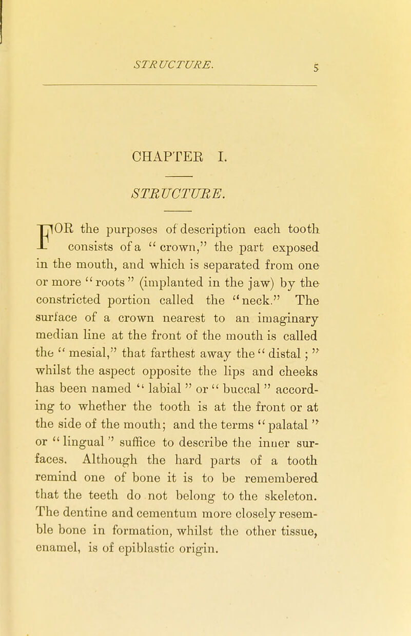 CHAPTEE I. STRUCTURE. FOR the purposes of description each tooth consists of a crown, the part exposed in the mouth, and which is separated from one or more roots  (implanted in the jaw) by the constricted portion called the neck. The surface of a crown nearest to an imaginary- median line at the front of the mouth is called the  mesial, that farthest away the  distal;  whilst the aspect opposite the lips and cheeks has been named  labial  or  buccal  accord- ing to whether the tooth is at the front or at the side of the mouth; and the terms  palatal or lingual'' suffice to describe the inuer sur- faces. Although the hard parts of a tooth remind one of bone it is to be remembered that the teeth do not belong to the skeleton. The dentine and cementum more closely resem- ble bone in formation, whilst the other tissue, enamel, is of epiblastic origin.