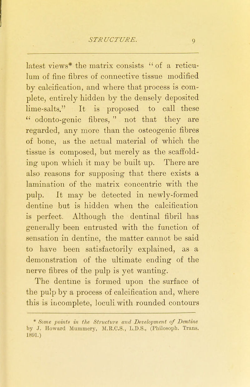 latest views* the matrix consists  of a reticu- lum of fine fibres of connective tissue modified by calcification, and where that process is com- plete, entirely hidden by the densely deposited lime-salts. It is proposed to call these odonto-genic fibres,  not that they are regarded, any more than the osteogenic fibres of bone, as the actual material of which the tissue is composed, but merely as the scaffold- ing upon which it may be built up. There are also reasons for supposing that there exists a lamination of the matrix concentric with the pulp. It may be detected in newly-formed dentine but is hidden when the calcification is perfect. Although the dentinal fibril has generally been entrusted with the function of sensation in dentine, the matter, cannot be said to have been satisfactorily explained, as a demonstration of the ultimate ending of the nerve fibres of the pulp is yet wanting. The dentme is formed upon the surface of the pulp by a process of calcification and, where this is incomplete, loculiwith rounded contours * Some points in the Structure and Dtvelopment of Dentine by J. Howard Mummery, M.R.C.S., L.D.S., (Philosoph. Trans. 1891.)