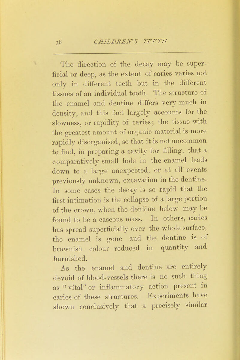 The direction of the decay may be super- ficial or deep, as the extent of caries varies not only in different teeth but in the different tissues of an individual tooth. The structure of the enamel and dentine differs very much in density, and this fact largely accounts for the slowness, or rapidity of caries; the tissue with the greatest amount of organic material is more rapidly disorganised, so that it is not uncommon to find, in preparing a cavity for filling, that a comparatively small hole in the enamel leads down to a large unexpected, or at all events previously unknown, excavation in the dentine. In some cases tlie decay is so rapid that the first intimation is the collapse of a large portion of the crown, when the dentine below may be found to be a caseous mass. In others, caries has spread superficially over the whole surface, the enamel is gone and the dentine is of brownish colour reduced in quantity and burnished. is the enamel and dentine are entirely devoid of blood-vessels there is no such thing as vital'or inflammatory action jDresent in caries of these structures. Experiments have shown conclusively tliat a precisely similar